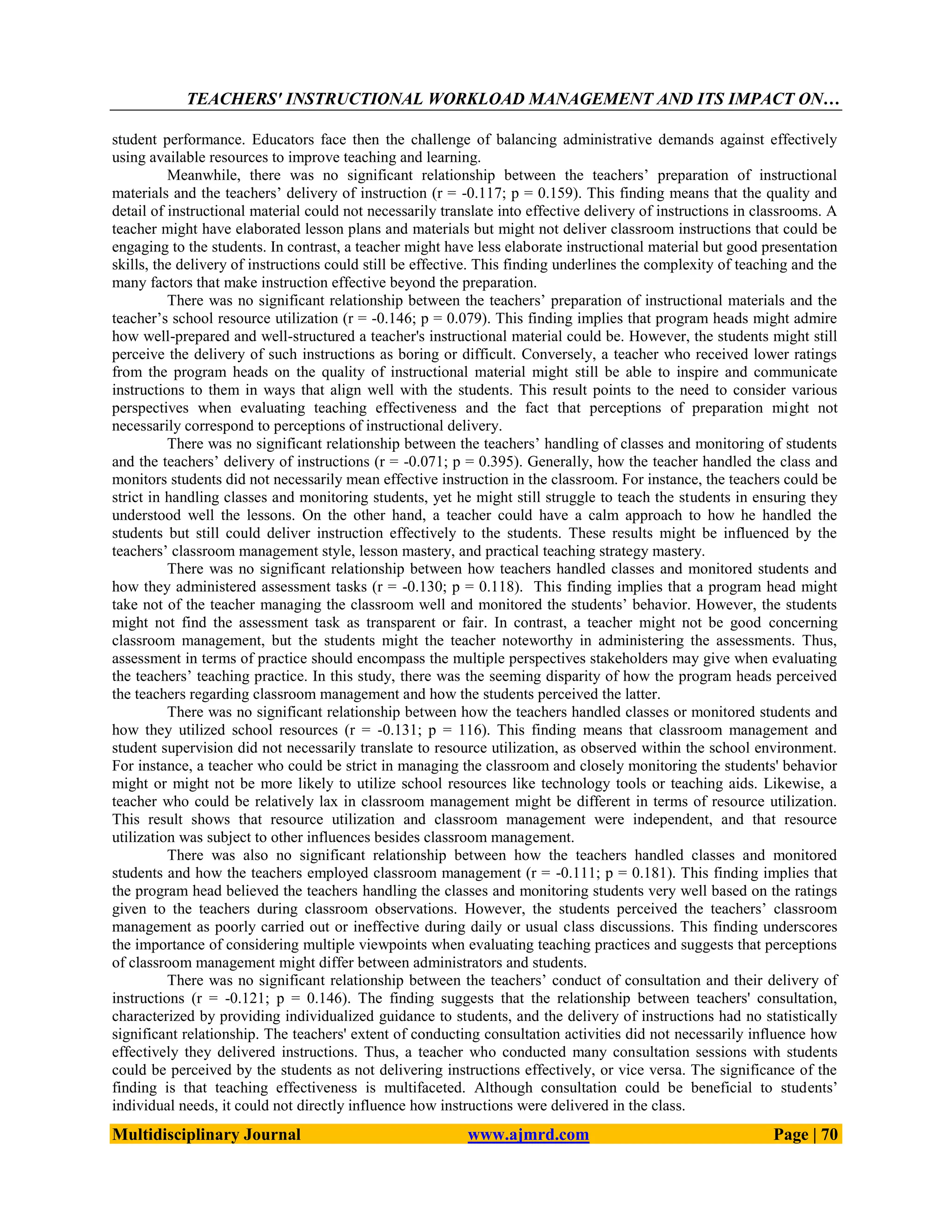 TEACHERS' INSTRUCTIONAL WORKLOAD MANAGEMENT AND ITS IMPACT ON…
Multidisciplinary Journal www.ajmrd.com Page | 70
student performance. Educators face then the challenge of balancing administrative demands against effectively
using available resources to improve teaching and learning.
Meanwhile, there was no significant relationship between the teachers’ preparation of instructional
materials and the teachers’ delivery of instruction (r = -0.117; p = 0.159). This finding means that the quality and
detail of instructional material could not necessarily translate into effective delivery of instructions in classrooms. A
teacher might have elaborated lesson plans and materials but might not deliver classroom instructions that could be
engaging to the students. In contrast, a teacher might have less elaborate instructional material but good presentation
skills, the delivery of instructions could still be effective. This finding underlines the complexity of teaching and the
many factors that make instruction effective beyond the preparation.
There was no significant relationship between the teachers’ preparation of instructional materials and the
teacher’s school resource utilization (r = -0.146; p = 0.079). This finding implies that program heads might admire
how well-prepared and well-structured a teacher's instructional material could be. However, the students might still
perceive the delivery of such instructions as boring or difficult. Conversely, a teacher who received lower ratings
from the program heads on the quality of instructional material might still be able to inspire and communicate
instructions to them in ways that align well with the students. This result points to the need to consider various
perspectives when evaluating teaching effectiveness and the fact that perceptions of preparation might not
necessarily correspond to perceptions of instructional delivery.
There was no significant relationship between the teachers’ handling of classes and monitoring of students
and the teachers’ delivery of instructions (r = -0.071; p = 0.395). Generally, how the teacher handled the class and
monitors students did not necessarily mean effective instruction in the classroom. For instance, the teachers could be
strict in handling classes and monitoring students, yet he might still struggle to teach the students in ensuring they
understood well the lessons. On the other hand, a teacher could have a calm approach to how he handled the
students but still could deliver instruction effectively to the students. These results might be influenced by the
teachers’ classroom management style, lesson mastery, and practical teaching strategy mastery.
There was no significant relationship between how teachers handled classes and monitored students and
how they administered assessment tasks (r = -0.130; p = 0.118). This finding implies that a program head might
take not of the teacher managing the classroom well and monitored the students’ behavior. However, the students
might not find the assessment task as transparent or fair. In contrast, a teacher might not be good concerning
classroom management, but the students might the teacher noteworthy in administering the assessments. Thus,
assessment in terms of practice should encompass the multiple perspectives stakeholders may give when evaluating
the teachers’ teaching practice. In this study, there was the seeming disparity of how the program heads perceived
the teachers regarding classroom management and how the students perceived the latter.
There was no significant relationship between how the teachers handled classes or monitored students and
how they utilized school resources (r = -0.131; p = 116). This finding means that classroom management and
student supervision did not necessarily translate to resource utilization, as observed within the school environment.
For instance, a teacher who could be strict in managing the classroom and closely monitoring the students' behavior
might or might not be more likely to utilize school resources like technology tools or teaching aids. Likewise, a
teacher who could be relatively lax in classroom management might be different in terms of resource utilization.
This result shows that resource utilization and classroom management were independent, and that resource
utilization was subject to other influences besides classroom management.
There was also no significant relationship between how the teachers handled classes and monitored
students and how the teachers employed classroom management (r = -0.111; p = 0.181). This finding implies that
the program head believed the teachers handling the classes and monitoring students very well based on the ratings
given to the teachers during classroom observations. However, the students perceived the teachers’ classroom
management as poorly carried out or ineffective during daily or usual class discussions. This finding underscores
the importance of considering multiple viewpoints when evaluating teaching practices and suggests that perceptions
of classroom management might differ between administrators and students.
There was no significant relationship between the teachers’ conduct of consultation and their delivery of
instructions (r = -0.121; p = 0.146). The finding suggests that the relationship between teachers' consultation,
characterized by providing individualized guidance to students, and the delivery of instructions had no statistically
significant relationship. The teachers' extent of conducting consultation activities did not necessarily influence how
effectively they delivered instructions. Thus, a teacher who conducted many consultation sessions with students
could be perceived by the students as not delivering instructions effectively, or vice versa. The significance of the
finding is that teaching effectiveness is multifaceted. Although consultation could be beneficial to students’
individual needs, it could not directly influence how instructions were delivered in the class.
 