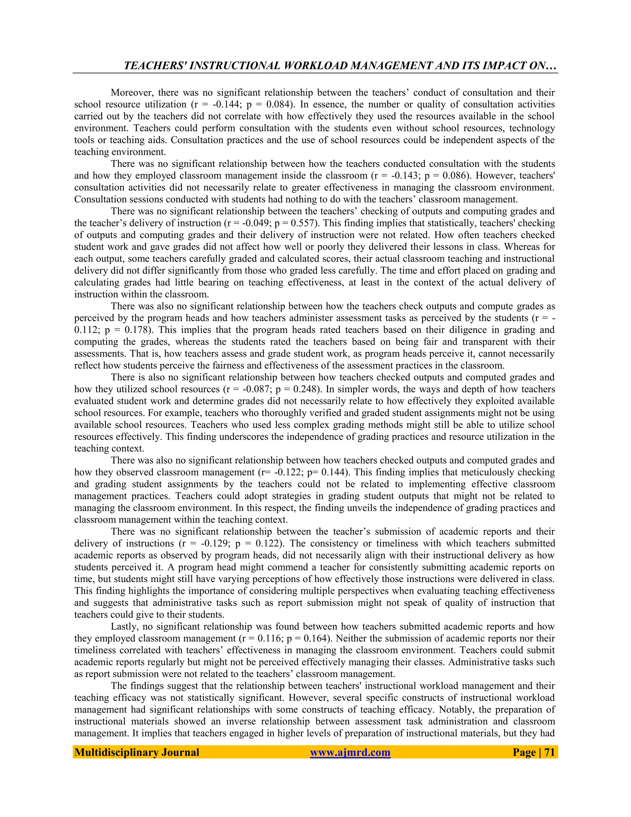 TEACHERS' INSTRUCTIONAL WORKLOAD MANAGEMENT AND ITS IMPACT ON…
Multidisciplinary Journal www.ajmrd.com Page | 71
Moreover, there was no significant relationship between the teachers’ conduct of consultation and their
school resource utilization (r = -0.144; p = 0.084). In essence, the number or quality of consultation activities
carried out by the teachers did not correlate with how effectively they used the resources available in the school
environment. Teachers could perform consultation with the students even without school resources, technology
tools or teaching aids. Consultation practices and the use of school resources could be independent aspects of the
teaching environment.
There was no significant relationship between how the teachers conducted consultation with the students
and how they employed classroom management inside the classroom (r = -0.143; p = 0.086). However, teachers'
consultation activities did not necessarily relate to greater effectiveness in managing the classroom environment.
Consultation sessions conducted with students had nothing to do with the teachers’ classroom management.
There was no significant relationship between the teachers’ checking of outputs and computing grades and
the teacher’s delivery of instruction (r = -0.049; p = 0.557). This finding implies that statistically, teachers' checking
of outputs and computing grades and their delivery of instruction were not related. How often teachers checked
student work and gave grades did not affect how well or poorly they delivered their lessons in class. Whereas for
each output, some teachers carefully graded and calculated scores, their actual classroom teaching and instructional
delivery did not differ significantly from those who graded less carefully. The time and effort placed on grading and
calculating grades had little bearing on teaching effectiveness, at least in the context of the actual delivery of
instruction within the classroom.
There was also no significant relationship between how the teachers check outputs and compute grades as
perceived by the program heads and how teachers administer assessment tasks as perceived by the students (r = -
0.112; p = 0.178). This implies that the program heads rated teachers based on their diligence in grading and
computing the grades, whereas the students rated the teachers based on being fair and transparent with their
assessments. That is, how teachers assess and grade student work, as program heads perceive it, cannot necessarily
reflect how students perceive the fairness and effectiveness of the assessment practices in the classroom.
There is also no significant relationship between how teachers checked outputs and computed grades and
how they utilized school resources (r = -0.087; p = 0.248). In simpler words, the ways and depth of how teachers
evaluated student work and determine grades did not necessarily relate to how effectively they exploited available
school resources. For example, teachers who thoroughly verified and graded student assignments might not be using
available school resources. Teachers who used less complex grading methods might still be able to utilize school
resources effectively. This finding underscores the independence of grading practices and resource utilization in the
teaching context.
There was also no significant relationship between how teachers checked outputs and computed grades and
how they observed classroom management (r= -0.122; p= 0.144). This finding implies that meticulously checking
and grading student assignments by the teachers could not be related to implementing effective classroom
management practices. Teachers could adopt strategies in grading student outputs that might not be related to
managing the classroom environment. In this respect, the finding unveils the independence of grading practices and
classroom management within the teaching context.
There was no significant relationship between the teacher’s submission of academic reports and their
delivery of instructions (r = -0.129; p = 0.122). The consistency or timeliness with which teachers submitted
academic reports as observed by program heads, did not necessarily align with their instructional delivery as how
students perceived it. A program head might commend a teacher for consistently submitting academic reports on
time, but students might still have varying perceptions of how effectively those instructions were delivered in class.
This finding highlights the importance of considering multiple perspectives when evaluating teaching effectiveness
and suggests that administrative tasks such as report submission might not speak of quality of instruction that
teachers could give to their students.
Lastly, no significant relationship was found between how teachers submitted academic reports and how
they employed classroom management (r = 0.116; p = 0.164). Neither the submission of academic reports nor their
timeliness correlated with teachers’ effectiveness in managing the classroom environment. Teachers could submit
academic reports regularly but might not be perceived effectively managing their classes. Administrative tasks such
as report submission were not related to the teachers’ classroom management.
The findings suggest that the relationship between teachers' instructional workload management and their
teaching efficacy was not statistically significant. However, several specific constructs of instructional workload
management had significant relationships with some constructs of teaching efficacy. Notably, the preparation of
instructional materials showed an inverse relationship between assessment task administration and classroom
management. It implies that teachers engaged in higher levels of preparation of instructional materials, but they had
 