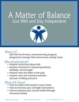A Matter of Balance
Live Well and Stay Independent
What is it?
Join this free 8-week, award-winning program
designed to manage falls and increase activity levels.
Who should attend?
•	Anyone concerned about falls
•	Anyone interested in improving balance,
flexibility, and strength
•	Anyone who has fallen in the past
•	Anyone who has restricted activities
because of falling concerns
What will I learn?
•	How to reduce fall hazards in your home
•	How to increase your strength and balance
•	How to improve your overall health through
increased activity
Lindsay Lindeman		 Senior Citizen Services		 817-413-4949 ext. 217
 