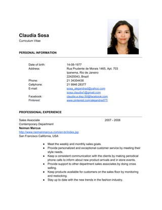  
 
Claudia Sosa 
Curriculum Vitae 
 
 
PERSONAL INFORMATION 
 
 
Date of birth: 14­08­1977 
Address: Rua Prudente de Morais 1465, Apt. 703 
Ipanema, Rio de Janeiro 
22420043, Brazil 
Phone: 21 34354438 
Cellphone: 21 9946 28377 
E­mail: sosa_alejandrad@yahoo.com 
sosa.claudia1@gmail.com  
Facebook: claudia.a.diaz.50@facebook.com 
Pinterest: ​www.pinterest.com/alejandrad77/ 
 
 
PROFESSIONAL EXPERIENCE 
 
Sales Associate 2007 ­ 2008 
Contemporary Department 
Neiman Marcus  
http://www.neimanmarcus.com/en­br/index.jsp 
San Francisco California, USA 
 
● Meet the weekly and monthly sales goals. 
● Provide personalized and exceptional customer service by meeting their 
style needs. 
● Keep a consistent communication with the clients by making periodical 
phone calls to inform about new product arrivals and in store events. 
● Provide support to other department sales associates by doing cross 
selling. 
● Keep products available for customers on the sales floor by monitoring 
and restocking. 
● Stay up to date with the new trends in the fashion industry. 
 
 
 