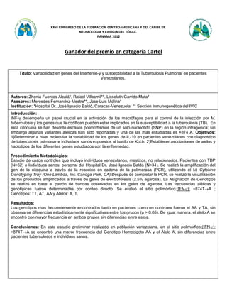 Contacto: Dra. Lorena Noriega: lonoriega@gmail.com www.neumoytoraxpanama.org Pág 1 de 3
XXVI CONGRESO DE LA FEDERACION CENTROAMERICANA Y DEL CARIBE DE
NEUMOLOGIA Y CIRUGIA DEL TÓRAX.
PANAMA 2012
Ganador del premio en categoría Cartel
Titulo: Variabilidad en genes del Interferón-γ y susceptibilidad a la Tuberculosis Pulmonar en pacientes
Venezolanos.
Autores: Zhenia Fuentes Alcalá*, Rafael Villasmil**, Lisseloth Garrido Mata*
Asesores: Mercedes Fernandez-Mestre**, Jose Luis Molina*
Institución: *Hospital Dr. José Ignacio Baldó, Caracas-Venezuela ** Sección Inmunogenética del IVIC
IVIC
Introducción:
INF-γ desempeña un papel crucial en la activación de los macrófagos para el control de la infección por M.
tuberculosis y los genes que la codifican pueden estar implicados en la susceptibilidad a la tuberculosis (TB). En
esta citoquina se han descrito escasos polimorfismos de un solo nucléotido (SNP) en la región intragénica; sin
embargo algunas variantes alélicas han sido reportadas y una de las mas estudiadas es +874 A. Objetivos:
1)Determinar a nivel molecular la variabilidad de los genes de IL-10 en pacientes venezolanos con diagnóstico
de tuberculosis pulmonar e individuos sanos expuestos al bacilo de Koch. 2)Establecer asociaciones de alelos y
haplotipos de los diferentes genes estudiados con la enfermedad.
Procedimiento Metodológico:
Estudio de casos controles que incluyó individuos venezolanos, mestizos, no relacionados. Pacientes con TBP
(N=52) e Individuos sanos: personal del Hospital Dr. José Ignacio Baldó (N=34). Se realizó la amplificación del
gen de la citoquina a través de la reacción en cadena de la polimerasa (PCR), utilizando el kit Cytokine
Genotyping Tray (One Lambda, Inc. Canoga Park, CA).Después de completar la PCR, se realizó la visualización
de los productos amplificados a través de geles de electroforesis (2.5% agarosa). La Asignación de Genotipos
se realizó en base al patrón de bandas observadas en los geles de agarosa. Las frecuencias alélicas y
genotípicas fueron determinadas por conteo directo. Se evaluó el sitio polimórfico:(IFN-): +874TA ;
Genotipos: TT, AT, AA y Alelos: A, T.
Resultados:
Los genotipos más frecuentemente encontrados tanto en pacientes como en controles fueron el AA y TA, sin
observarse diferencias estadísticamente significativas entre los grupos (p > 0.05). De igual manera, el alelo A se
encontró con mayor frecuencia en ambos grupos sin diferencias entre estos.
Conclusiones: En este estudio preliminar realizado en población venezolana, en el sitio polimórfico:(IFN-):
+874TA se encontró una mayor frecuencia del Genotipo Homocigoto AA y el Alelo A, sin diferencias entre
pacientes tuberculosos e individuos sanos.
 