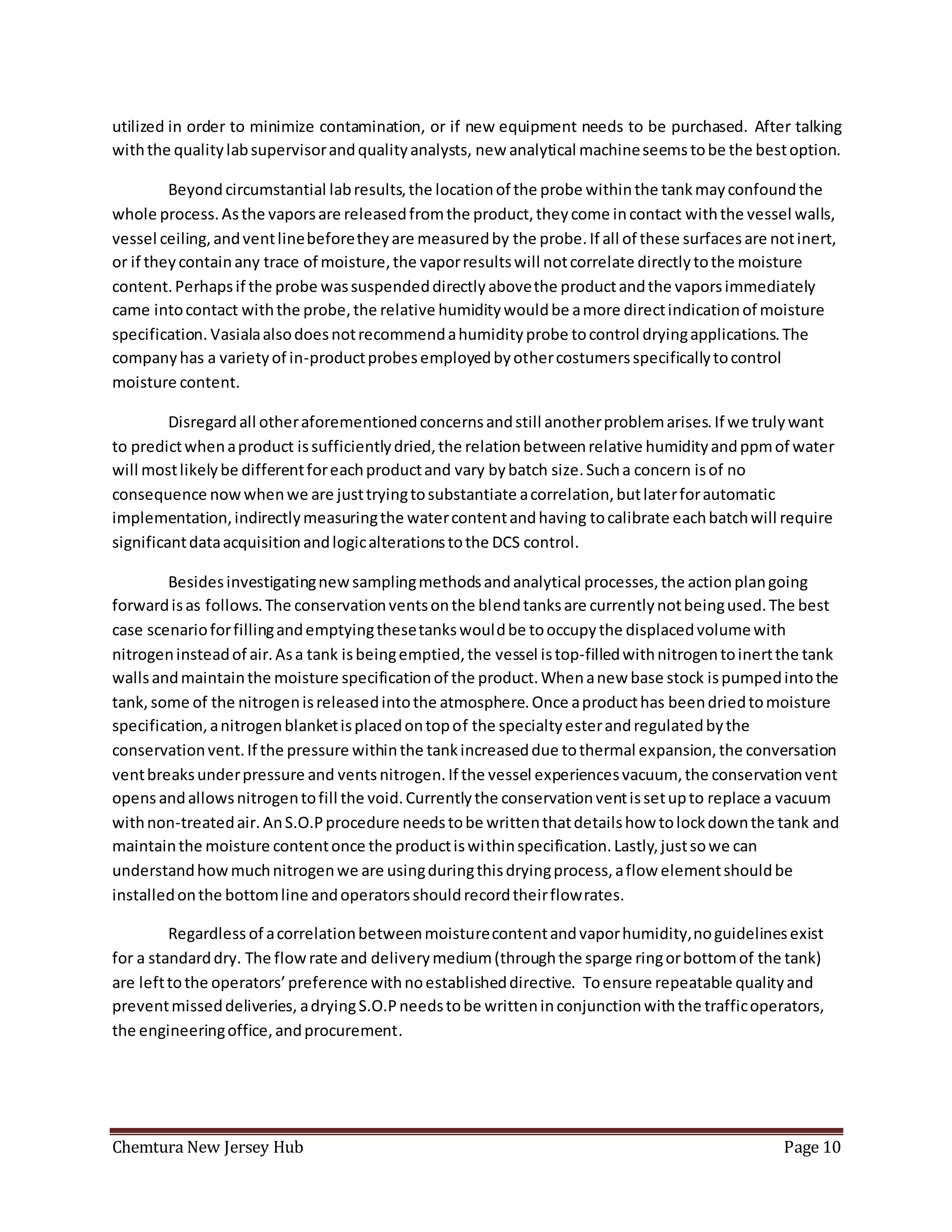 Chemtura New Jersey Hub Page 10
utilized in order to minimize contamination, or if new equipment needs to be purchased. After talking
withthe qualitylabsupervisorandqualityanalysts, new analytical machineseemstobe the bestoption.
Beyond circumstantial labresults,the locationof the probe withinthe tankmayconfoundthe
whole process.Asthe vaporsare releasedfromthe product,theycome incontact withthe vessel walls,
vessel ceiling,andventlinebeforetheyare measuredby the probe.If all of these surfacesare notinert,
or if theycontainany trace of moisture,the vaporresultswill notcorrelate directlytothe moisture
content.Perhapsif the probe wassuspendeddirectlyabovethe productandthe vaporsimmediately
came intocontact withthe probe,the relative humiditywouldbe amore directindicationof moisture
specification. Vasialaalsodoesnotrecommendahumidityprobe tocontrol dryingapplications.The
companyhas a varietyof in-productprobesemployedbyothercostumersspecificallytocontrol
moisture content.
Disregardall otheraforementionedconcernsandstill anotherproblemarises.If we trulywant
to predictwhenaproduct issufficientlydried,the relationbetweenrelative humidityandppmof water
will mostlikelybe differentforeachproductand vary bybatch size.Sucha concern isof no
consequence nowwhenwe are justtryingtosubstantiate acorrelation,butlaterforautomatic
implementation,indirectlymeasuringthe watercontentandhaving tocalibrate eachbatchwill require
significantdataacquisitionandlogicalterationstothe DCS control.
Besidesinvestigatingnewsamplingmethodsandanalytical processes,the actionplangoing
forwardisas follows.The conservationventsonthe blendtanksare currentlynotbeingused.The best
case scenarioforfillingandemptyingthesetankswouldbe tooccupythe displacedvolumewith
nitrogeninsteadof air.Asa tank isbeingemptied,the vessel istop-filledwithnitrogentoinertthe tank
wallsandmaintainthe moisture specificationof the product.Whenanew base stock ispumpedintothe
tank, some of the nitrogenisreleasedintothe atmosphere.Once aproducthas beendriedtomoisture
specification,anitrogenblanketisplacedontopof the specialtyesterandregulatedbythe
conservationvent.If the pressure withinthe tankincreaseddue tothermal expansion,the conversation
ventbreaksunderpressure and ventsnitrogen.If the vessel experiencesvacuum, the conservationvent
opensandallowsnitrogentofill the void.Currentlythe conservationventissetupto replace a vacuum
withnon-treatedair.AnS.O.Pprocedure needstobe writtenthatdetailshow tolockdownthe tank and
maintainthe moisture contentonce the productiswithinspecification.Lastly,justsowe can
understandhowmuchnitrogenwe are usingduringthisdryingprocess,aflow elementshouldbe
installedonthe bottomline andoperatorsshouldrecordtheirflowrates.
Regardless of acorrelationbetweenmoisturecontentandvaporhumidity,noguidelinesexist
for a standarddry. The flowrate and deliverymedium(throughthe sparge ringorbottomof the tank)
are lefttothe operators’preference withnoestablisheddirective. Toensure repeatable qualityand
preventmisseddeliveries, adryingS.O.Pneedstobe writteninconjunctionwiththe trafficoperators,
the engineeringoffice,andprocurement.
 