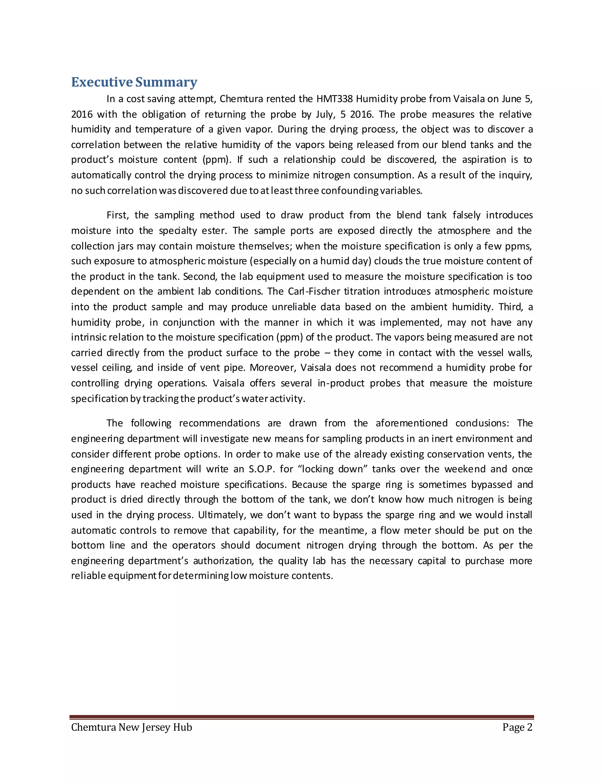 Chemtura New Jersey Hub Page 2
Executive Summary
In a cost saving attempt, Chemtura rented the HMT338 Humidity probe from Vaisala on June 5,
2016 with the obligation of returning the probe by July, 5 2016. The probe measures the relative
humidity and temperature of a given vapor. During the drying process, the object was to discover a
correlation between the relative humidity of the vapors being released from our blend tanks and the
product’s moisture content (ppm). If such a relationship could be discovered, the aspiration is to
automatically control the drying process to minimize nitrogen consumption. As a result of the inquiry,
no suchcorrelationwasdiscovered due toatleastthree confoundingvariables.
First, the sampling method used to draw product from the blend tank falsely introduces
moisture into the specialty ester. The sample ports are exposed directly the atmosphere and the
collection jars may contain moisture themselves; when the moisture specification is only a few ppms,
such exposure to atmospheric moisture (especially on a humid day) clouds the true moisture content of
the product in the tank. Second, the lab equipment used to measure the moisture specification is too
dependent on the ambient lab conditions. The Carl-Fischer titration introduces atmospheric moisture
into the product sample and may produce unreliable data based on the ambient humidity. Third, a
humidity probe, in conjunction with the manner in which it was implemented, may not have any
intrinsic relation to the moisture specification (ppm) of the product. The vapors being measured are not
carried directly from the product surface to the probe – they come in contact with the vessel walls,
vessel ceiling, and inside of vent pipe. Moreover, Vaisala does not recommend a humidity probe for
controlling drying operations. Vaisala offers several in-product probes that measure the moisture
specificationbytrackingthe product’swateractivity.
The following recommendations are drawn from the aforementioned conclusions: The
engineering department will investigate new means for sampling products in an inert environment and
consider different probe options. In order to make use of the already existing conservation vents, the
engineering department will write an S.O.P. for “locking down” tanks over the weekend and once
products have reached moisture specifications. Because the sparge ring is sometimes bypassed and
product is dried directly through the bottom of the tank, we don’t know how much nitrogen is being
used in the drying process. Ultimately, we don’t want to bypass the sparge ring and we would install
automatic controls to remove that capability, for the meantime, a flow meter should be put on the
bottom line and the operators should document nitrogen drying through the bottom. As per the
engineering department’s authorization, the quality lab has the necessary capital to purchase more
reliable equipmentfordetermininglow moisture contents.
 