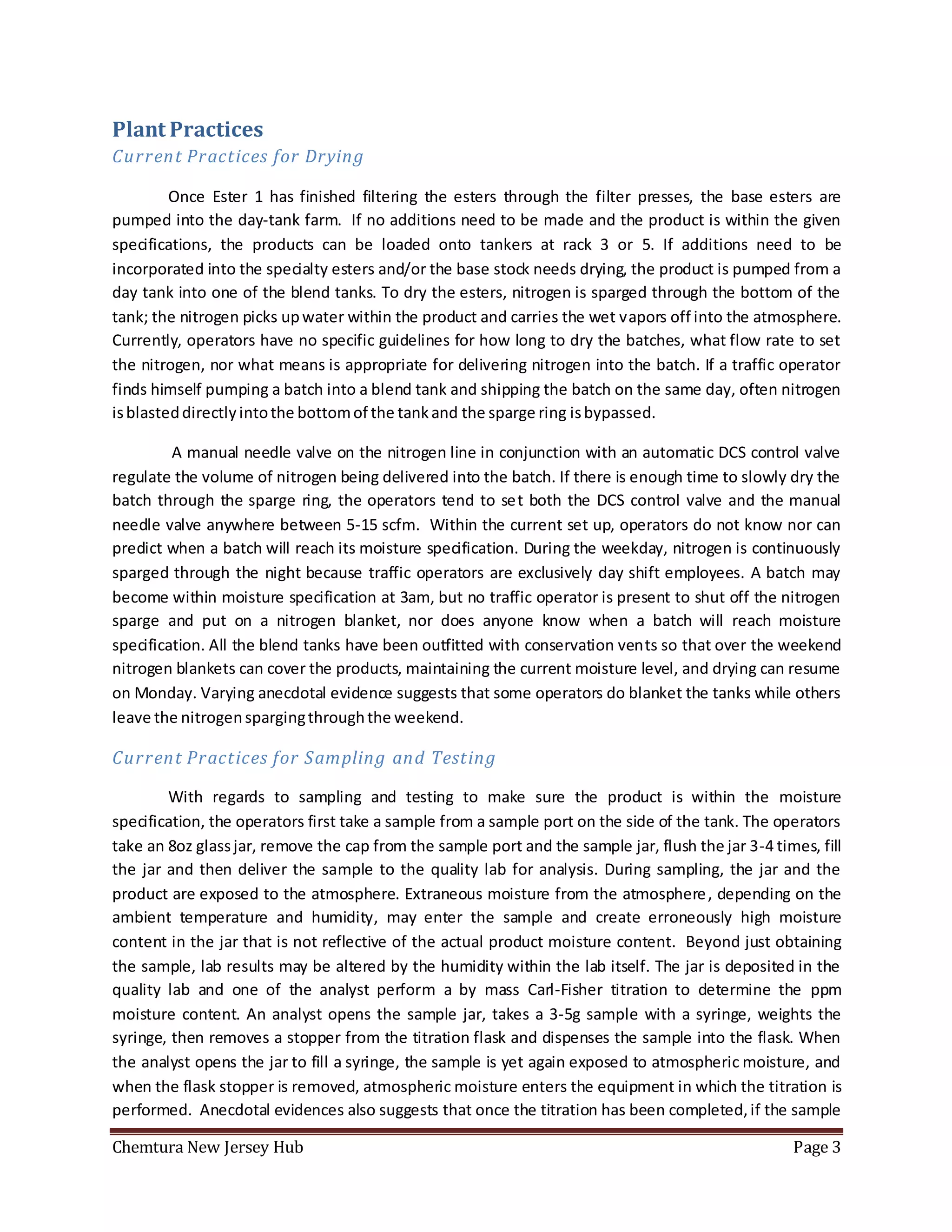 Chemtura New Jersey Hub Page 3
Plant Practices
Current Practices for Drying
Once Ester 1 has finished filtering the esters through the filter presses, the base esters are
pumped into the day-tank farm. If no additions need to be made and the product is within the given
specifications, the products can be loaded onto tankers at rack 3 or 5. If additions need to be
incorporated into the specialty esters and/or the base stock needs drying, the product is pumped from a
day tank into one of the blend tanks. To dry the esters, nitrogen is sparged through the bottom of the
tank; the nitrogen picks upwater within the product and carries the wet vapors off into the atmosphere.
Currently, operators have no specific guidelines for how long to dry the batches, what flow rate to set
the nitrogen, nor what means is appropriate for delivering nitrogen into the batch. If a traffic operator
finds himself pumping a batch into a blend tank and shipping the batch on the same day, often nitrogen
isblasteddirectlyintothe bottomof the tankand the sparge ring isbypassed.
A manual needle valve on the nitrogen line in conjunction with an automatic DCS control valve
regulate the volume of nitrogen being delivered into the batch. If there is enough time to slowly dry the
batch through the sparge ring, the operators tend to set both the DCS control valve and the manual
needle valve anywhere between 5-15 scfm. Within the current set up, operators do not know nor can
predict when a batch will reach its moisture specification. During the weekday, nitrogen is continuously
sparged through the night because traffic operators are exclusively day shift employees. A batch may
become within moisture specification at 3am, but no traffic operator is present to shut off the nitrogen
sparge and put on a nitrogen blanket, nor does anyone know when a batch will reach moisture
specification. All the blend tanks have been outfitted with conservation vents so that over the weekend
nitrogen blankets can cover the products, maintaining the current moisture level, and drying can resume
on Monday. Varying anecdotal evidence suggests that some operators do blanket the tanks while others
leave the nitrogenspargingthroughthe weekend.
Current Practices for Sampling and Testing
With regards to sampling and testing to make sure the product is within the moisture
specification, the operators first take a sample from a sample port on the side of the tank. The operators
take an 8oz glassjar, remove the cap from the sample port and the sample jar, flush the jar 3-4 times, fill
the jar and then deliver the sample to the quality lab for analysis. During sampling, the jar and the
product are exposed to the atmosphere. Extraneous moisture from the atmosphere, depending on the
ambient temperature and humidity, may enter the sample and create erroneously high moisture
content in the jar that is not reflective of the actual product moisture content. Beyond just obtaining
the sample, lab results may be altered by the humidity within the lab itself. The jar is deposited in the
quality lab and one of the analyst perform a by mass Carl-Fisher titration to determine the ppm
moisture content. An analyst opens the sample jar, takes a 3-5g sample with a syringe, weights the
syringe, then removes a stopper from the titration flask and dispenses the sample into the flask. When
the analyst opens the jar to fill a syringe, the sample is yet again exposed to atmospheric moisture, and
when the flask stopper is removed, atmospheric moisture enters the equipment in which the titration is
performed. Anecdotal evidences also suggests that once the titration has been completed,if the sample
 
