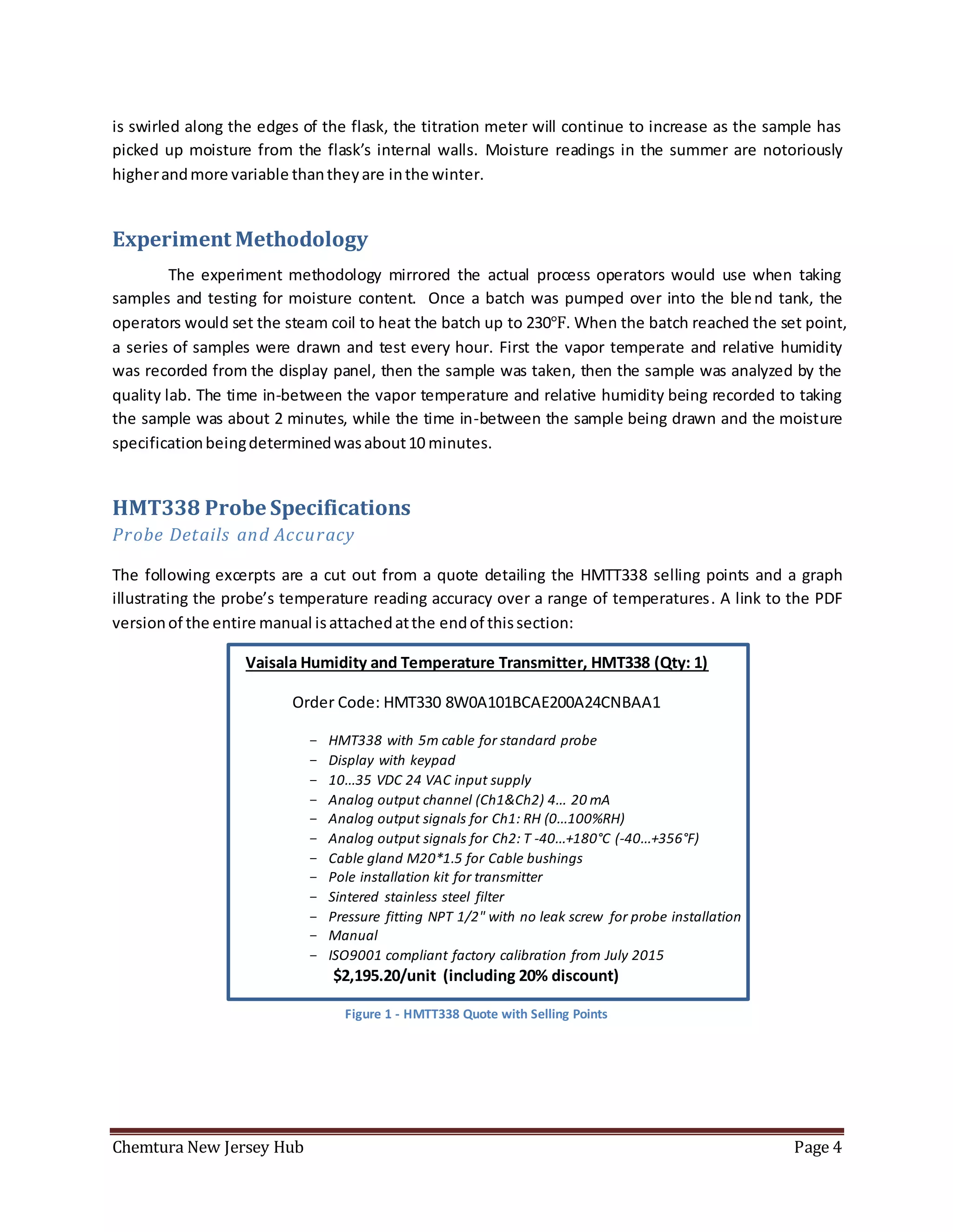 Chemtura New Jersey Hub Page 4
is swirled along the edges of the flask, the titration meter will continue to increase as the sample has
picked up moisture from the flask’s internal walls. Moisture readings in the summer are notoriously
higherandmore variable thantheyare inthe winter.
Experiment Methodology
The experiment methodology mirrored the actual process operators would use when taking
samples and testing for moisture content. Once a batch was pumped over into the blend tank, the
operators would set the steam coil to heat the batch up to 230℉. When the batch reached the set point,
a series of samples were drawn and test every hour. First the vapor temperate and relative humidity
was recorded from the display panel, then the sample was taken, then the sample was analyzed by the
quality lab. The time in-between the vapor temperature and relative humidity being recorded to taking
the sample was about 2 minutes, while the time in-between the sample being drawn and the moisture
specificationbeingdeterminedwasabout10 minutes.
HMT338 Probe Specifications
Probe Details and Accuracy
The following excerpts are a cut out from a quote detailing the HMTT338 selling points and a graph
illustrating the probe’s temperature reading accuracy over a range of temperatures. A link to the PDF
versionof the entire manual isattachedatthe endof thissection:
Vaisala Humidity and Temperature Transmitter, HMT338 (Qty: 1)
Order Code: HMT330 8W0A101BCAE200A24CNBAA1
- HMT338 with 5m cable for standard probe
- Display with keypad
- 10...35 VDC 24 VAC input supply
- Analog output channel (Ch1&Ch2) 4... 20 mA
- Analog output signals for Ch1: RH (0...100%RH)
- Analog output signals for Ch2: T -40...+180°C (-40...+356°F)
- Cable gland M20*1.5 for Cable bushings
- Pole installation kit for transmitter
- Sintered stainless steel filter
- Pressure fitting NPT 1/2" with no leak screw for probe installation
- Manual
- ISO9001 compliant factory calibration from July 2015
$2,195.20/unit (including 20% discount)
Figure 1 - HMTT338 Quote with Selling Points
 