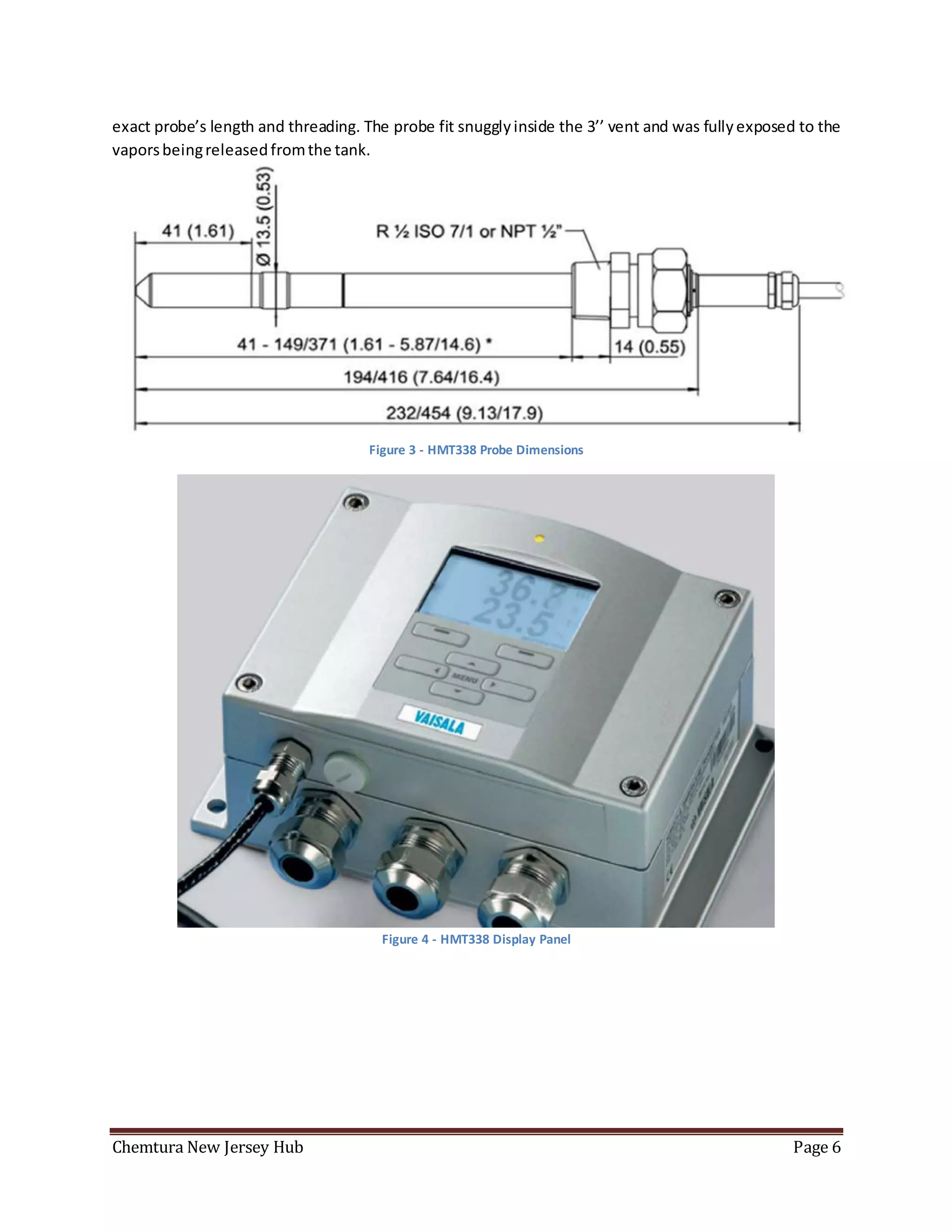 Chemtura New Jersey Hub Page 6
exact probe’s length and threading. The probe fit snugglyinside the 3’’ vent and was fullyexposed to the
vaporsbeingreleasedfromthe tank.
Figure 3 - HMT338 Probe Dimensions
Figure 4 - HMT338 Display Panel
 
