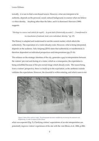Louise Williams
3
torically, it is rare to find a non-biased source. However, what one interprets to be
authentic, depends on the personal, social, cultural background, in essence what one believe
s is their identity. Anything other than the latter, and it is dismissed. Hewison (1989)
suggests:
“Heritage is a source and vehicle for myth […]a great deal of historically accurate […] transformed in
to a touchstone of national, local, even individual, identity.” (p. 17)
The History is adapted and modernised to suit the current market, which affects the
authenticity. The expectation of a visitor already exists. However, what is being interpreted,
depends on the audience. Adu-Ampong (2010) states that authenticity or inauthenticity is
therefore dependent on individual perspectives and interpretations (pp.15-16).
This reliance on the strategic identities of the city, generates a gap in interpretation between
the visitors’ pre-visit and during of a visitor, which as a consequence, the expectation is
being unfulfilled because of this pre-owned image which already exists. The reason being,
from a visitors’ perspective, there is a build up to the expectation, as the aesthetics outside
validates the expectations. However, the downfall is within entering, and what is seen is not
what was expected (Fig. 5). Clarifying visitors’ expectations of on-site interpretation can
potentially improve visitors’ experiences of the site with the visit (Biran, et al., 2006, p.280).
Figure 1 Side of the castle at night. The photograph has been modified by increasing the exposure and
brightening, in order to expose of the statue.
 