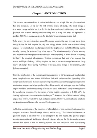 DEVELOPMENT OF SOLAR OPERATED STIRLING ENGINE
Darshan institute of Engineering and Technology Page 1
Chapter 1- INTRODUCTION
The stock of conventional fuel is limited and also the cost is high. The use of conventional
fuel also increases. So we have to find optional source of energy. The solar energy is
renewable energy and also has benefits like the low running and maintenance cost and also
pollution free. In India 300 days are clear sunny days in every year. India has a potential to
produce 30 MW of energy per sq.km. So it is better to use solar energy as a fuel.
Solar energy is more attractive renewable energy sources that can be used as an input
energy source for heat engines. So, any heat energy source can be used with the Stirling
engine. The solar radiation can be focused onto the displacer hot-end of the Stirling engine,
thereby creating the solar-working prime mover. The direct conversion of solar working
into mechanical working reduced both the cost and complexity of prime mover. According
to theory, the principal advantages of Stirling engines are their use of an external heat
source and high efficiency. Stirling engines are able to use solar energy because of cheap
source of energy. Since during two-thirds of the day, solar energy is not available, solar
hybrids are needed.
Since the combustion of the engine is continuous process in Stirling engine, it can burn fuel
more completely and able to use all kinds of fuel with various quality. According of its
simple construction and its manufacture being make the equal as the reciprocating internal
combustion engine, and when produced in a high number of units per year, the Stirling
engine would be obtain the economy of scale and could be built as a cheap working source
for developing countries. For the range of solar electric generation in 1–100 kWe, the
Stirling engine was considered to be the cheapest [1]
. However the efficiency of the Stirling
engine may be low, reliability is high and costs are low. Moreover, simplicity and reliability
are keys to a cost effective solar operated Stirling generator.
A Stirling engine is one of the examples of a broad class of heat engines which are devices
designed to convert thermal energy into mechanical energy. The internal combustion, or
gasoline, engine in an automobile is the example of the heat engine. The gasoline engine
uses the combustion of fuel inside a limited volume, whereas the Stirling engine uses an
external heat source to heat the working volume. The heat source can come from burning
 