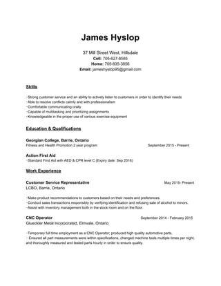 James Hyslop
37 Mill Street West, Hillsdale
Cell:​ 705-627-8585
Home:​ 705-835-3856
Email: ​jameshyslop95@gmail.com
Skills
･Strong customer service and an ability to actively listen to customers in order to identify their needs
･Able to resolve conflicts calmly and with professionalism
･Comfortable communicating orally
･Capable of multitasking and prioritizing assignments
･Knowledgeable in the proper use of various exercise equipment
Education & Qualifications
Georgian College, Barrie, Ontario
Fitness and Health Promotion 2 year program September 2015 - Present
Action First Aid
･Standard First Aid with AED & CPR level C (Expiry date: Sep 2016)
Work Experience
Customer Service Representative ​May 2015- Present
LCBO, Barrie, Ontario
･Make product recommendations to customers based on their needs and preferences.
･Conduct sales transactions responsibly by verifying identification and refusing sale of alcohol to minors.
･Assist with inventory management both in the stock room and on the floor.
CNC Operator ​September 2014 - February 2015
Glueckler Metal Incorporated, Elmvale, Ontario
･Temporary full time employment as a CNC Operator; produced high quality automotive parts.
･ Ensured all part measurements were within specifications, changed machine tools multiple times per night,
and thoroughly measured and tested parts hourly in order to ensure quality.
 