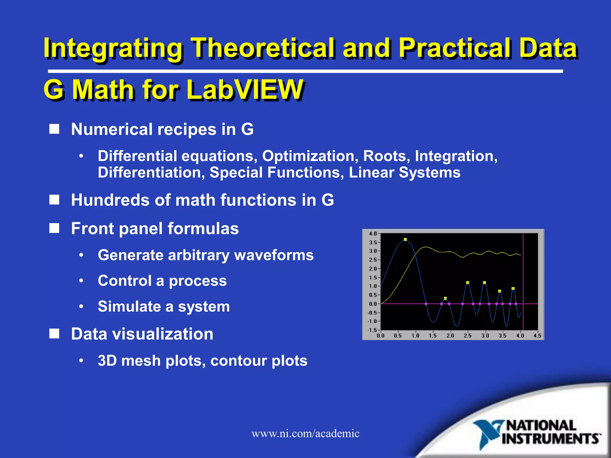www.ni.com/academic
Integrating Theoretical and Practical Data
G Math for LabVIEW
 Numerical recipes in G
• Differential equations, Optimization, Roots, Integration,
Differentiation, Special Functions, Linear Systems
 Hundreds of math functions in G
 Front panel formulas
• Generate arbitrary waveforms
• Control a process
• Simulate a system
 Data visualization
• 3D mesh plots, contour plots
 