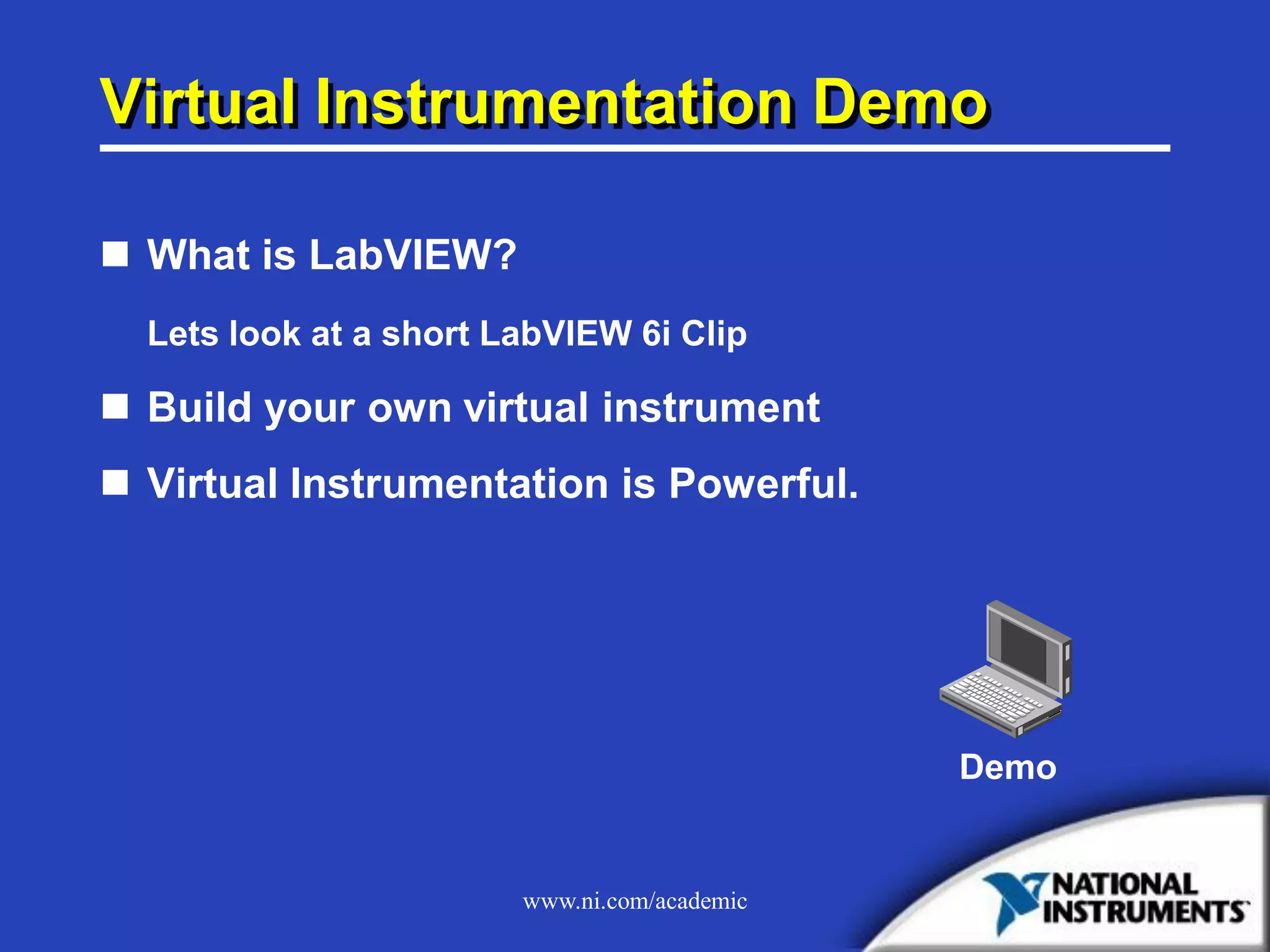 www.ni.com/academic
Virtual Instrumentation Demo
 What is LabVIEW?
Lets look at a short LabVIEW 6i Clip
 Build your own virtual instrument
 Virtual Instrumentation is Powerful.
Demo
 