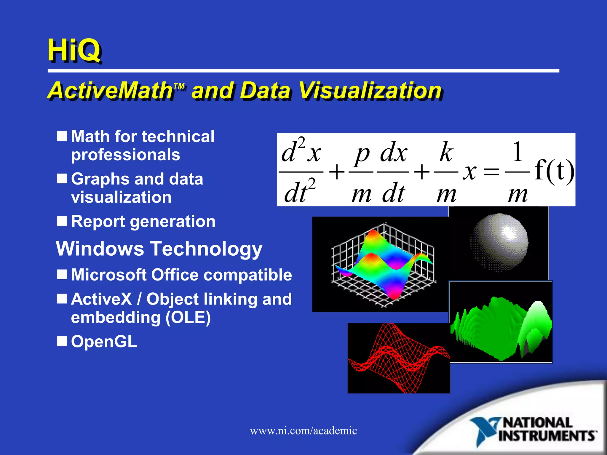 www.ni.com/academic
HiQ
ActiveMathTM
and Data Visualization
 Math for technical
professionals
 Graphs and data
visualization
 Report generation
Windows Technology
 Microsoft Office compatible
 ActiveX / Object linking and
embedding (OLE)
 OpenGL
d x
dt
p
m
dx
dt
k
m
x
m
2
2
1
   f(t)
 