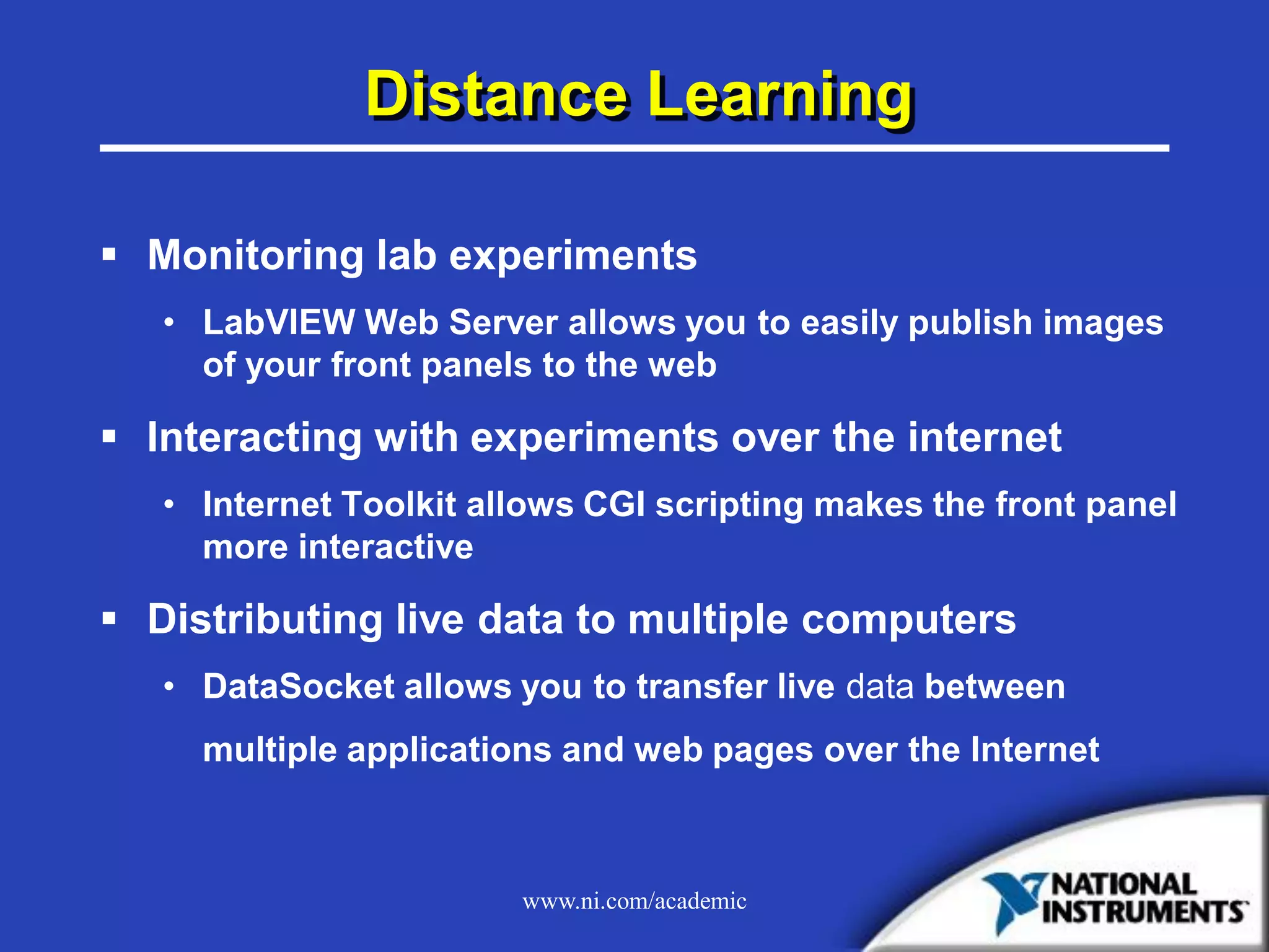 www.ni.com/academic
Distance Learning
 Monitoring lab experiments
• LabVIEW Web Server allows you to easily publish images
of your front panels to the web
 Interacting with experiments over the internet
• Internet Toolkit allows CGI scripting makes the front panel
more interactive
 Distributing live data to multiple computers
• DataSocket allows you to transfer live data between
multiple applications and web pages over the Internet
 