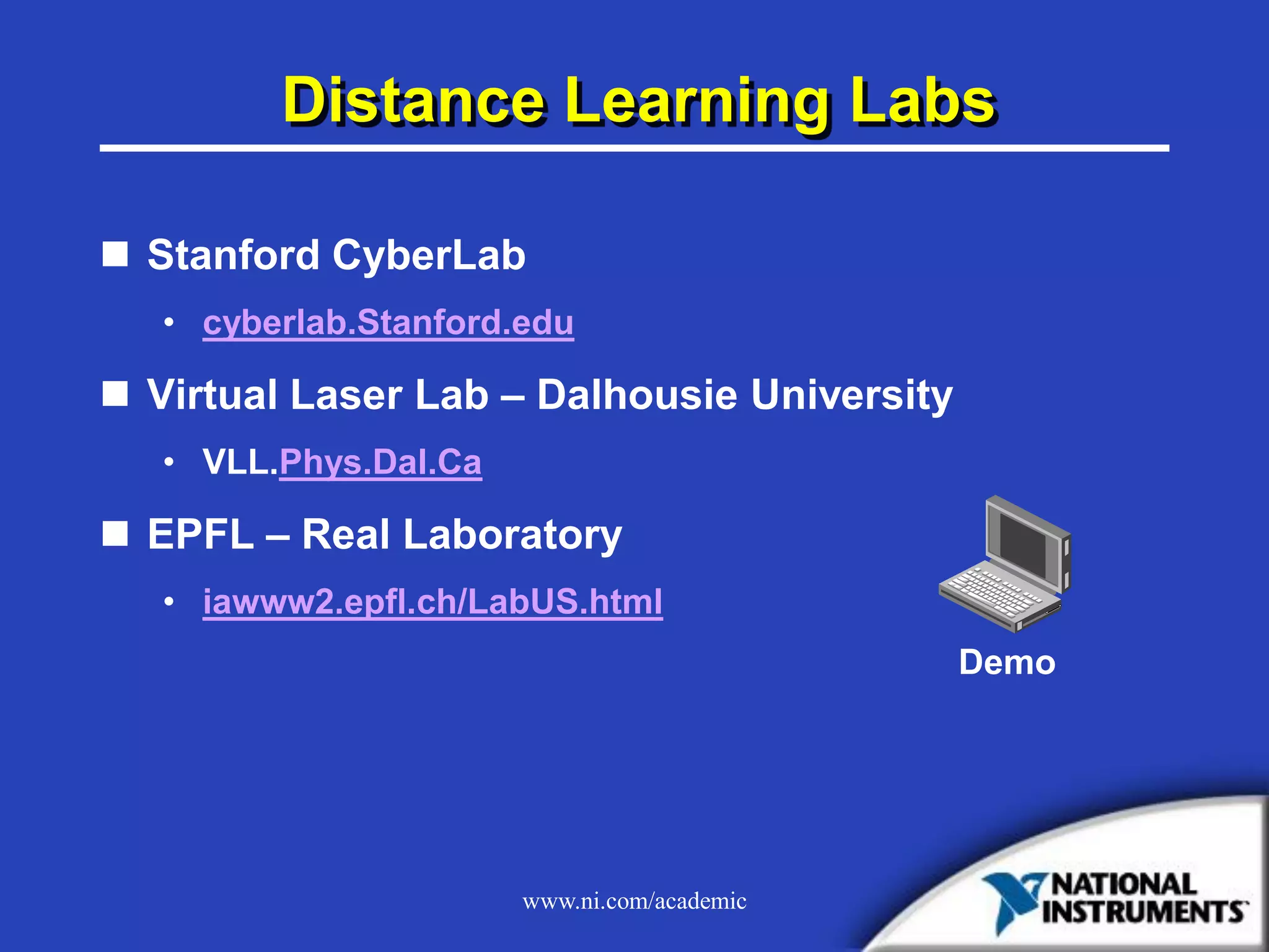 www.ni.com/academic
Distance Learning Labs
 Stanford CyberLab
• cyberlab.Stanford.edu
 Virtual Laser Lab – Dalhousie University
• VLL.Phys.Dal.Ca
 EPFL – Real Laboratory
• iawww2.epfl.ch/LabUS.html
Demo
 