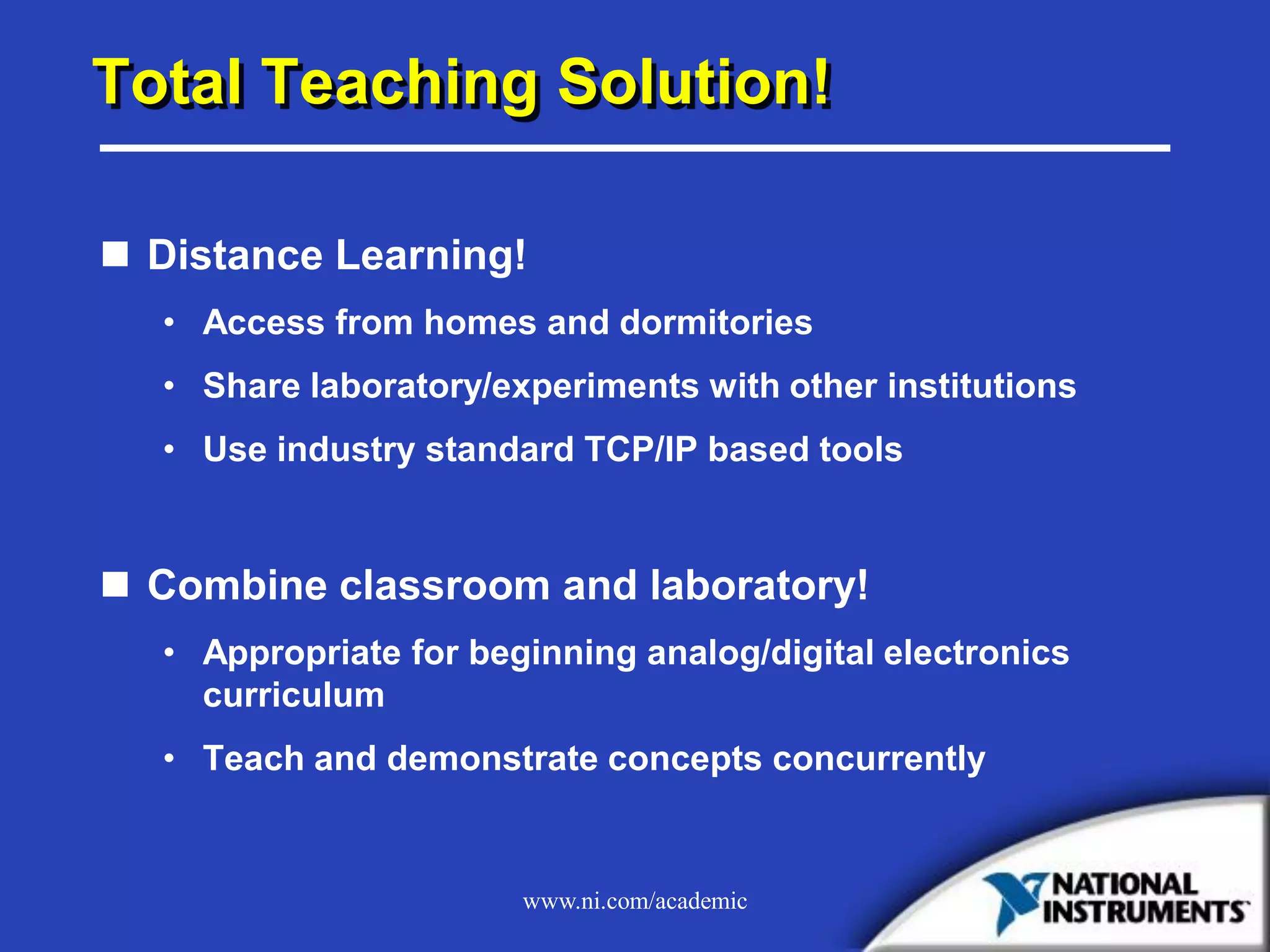 www.ni.com/academic
Total Teaching Solution!
 Distance Learning!
• Access from homes and dormitories
• Share laboratory/experiments with other institutions
• Use industry standard TCP/IP based tools
 Combine classroom and laboratory!
• Appropriate for beginning analog/digital electronics
curriculum
• Teach and demonstrate concepts concurrently
 