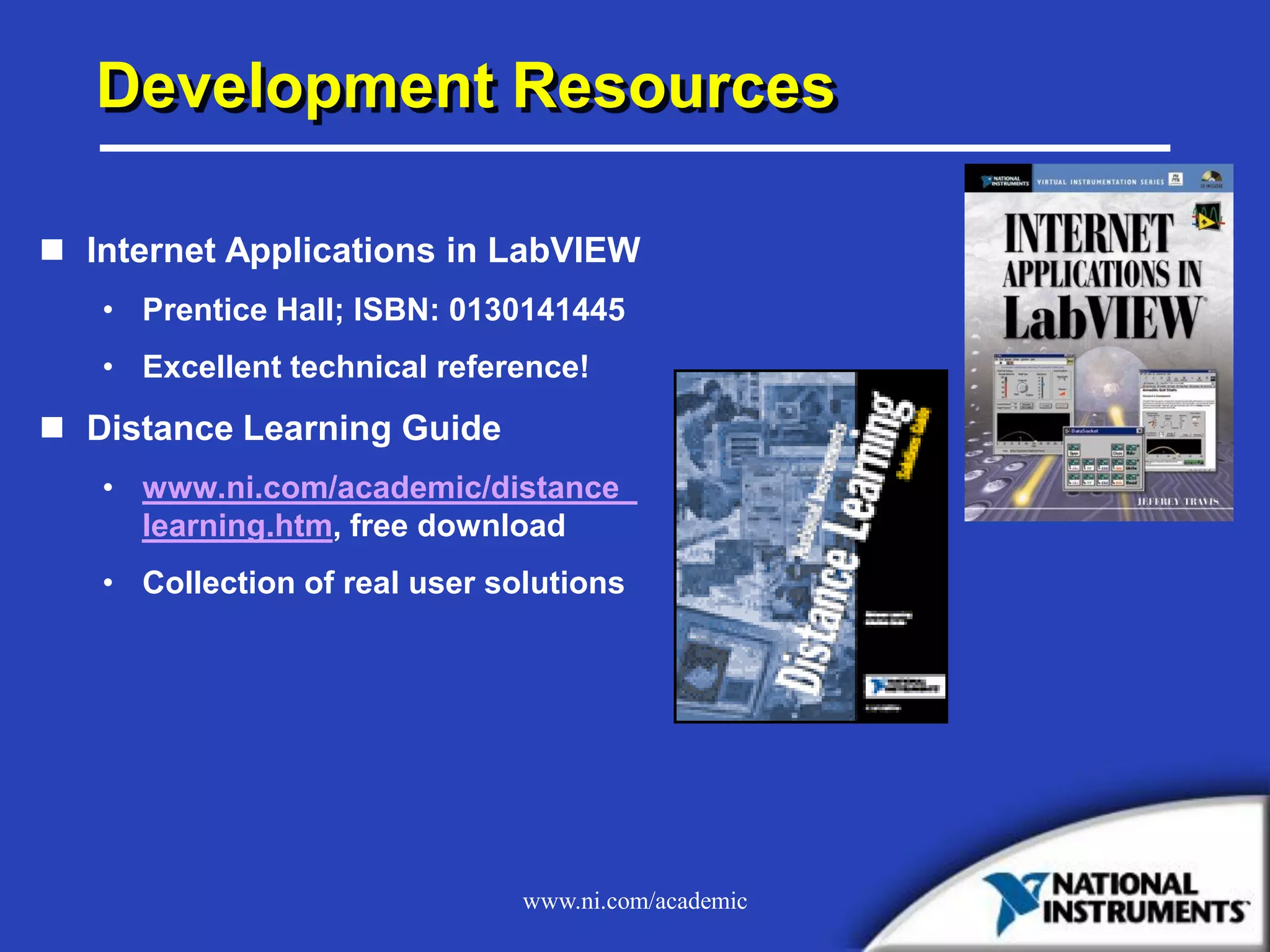www.ni.com/academic
Development Resources
 Internet Applications in LabVIEW
• Prentice Hall; ISBN: 0130141445
• Excellent technical reference!
 Distance Learning Guide
• www.ni.com/academic/distance_
learning.htm, free download
• Collection of real user solutions
 