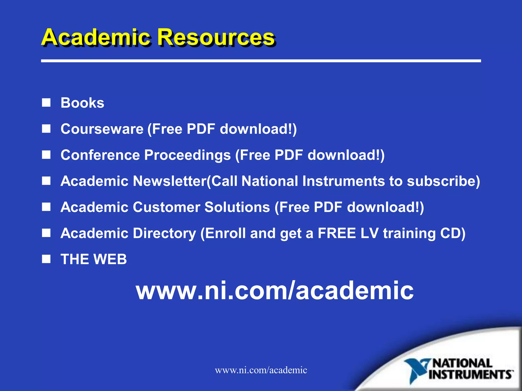 www.ni.com/academic
Academic Resources
 Books
 Courseware (Free PDF download!)
 Conference Proceedings (Free PDF download!)
 Academic Newsletter(Call National Instruments to subscribe)
 Academic Customer Solutions (Free PDF download!)
 Academic Directory (Enroll and get a FREE LV training CD)
 THE WEB
www.ni.com/academic
 