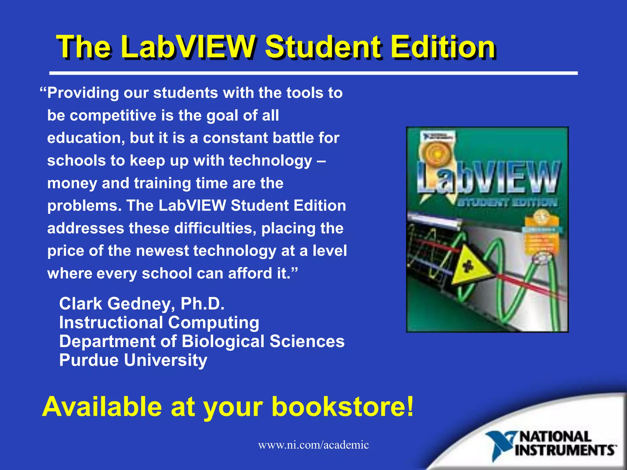 www.ni.com/academic
The LabVIEW Student Edition
“Providing our students with the tools to
be competitive is the goal of all
education, but it is a constant battle for
schools to keep up with technology –
money and training time are the
problems. The LabVIEW Student Edition
addresses these difficulties, placing the
price of the newest technology at a level
where every school can afford it.”
Clark Gedney, Ph.D.
Instructional Computing
Department of Biological Sciences
Purdue University
Available at your bookstore!
 
