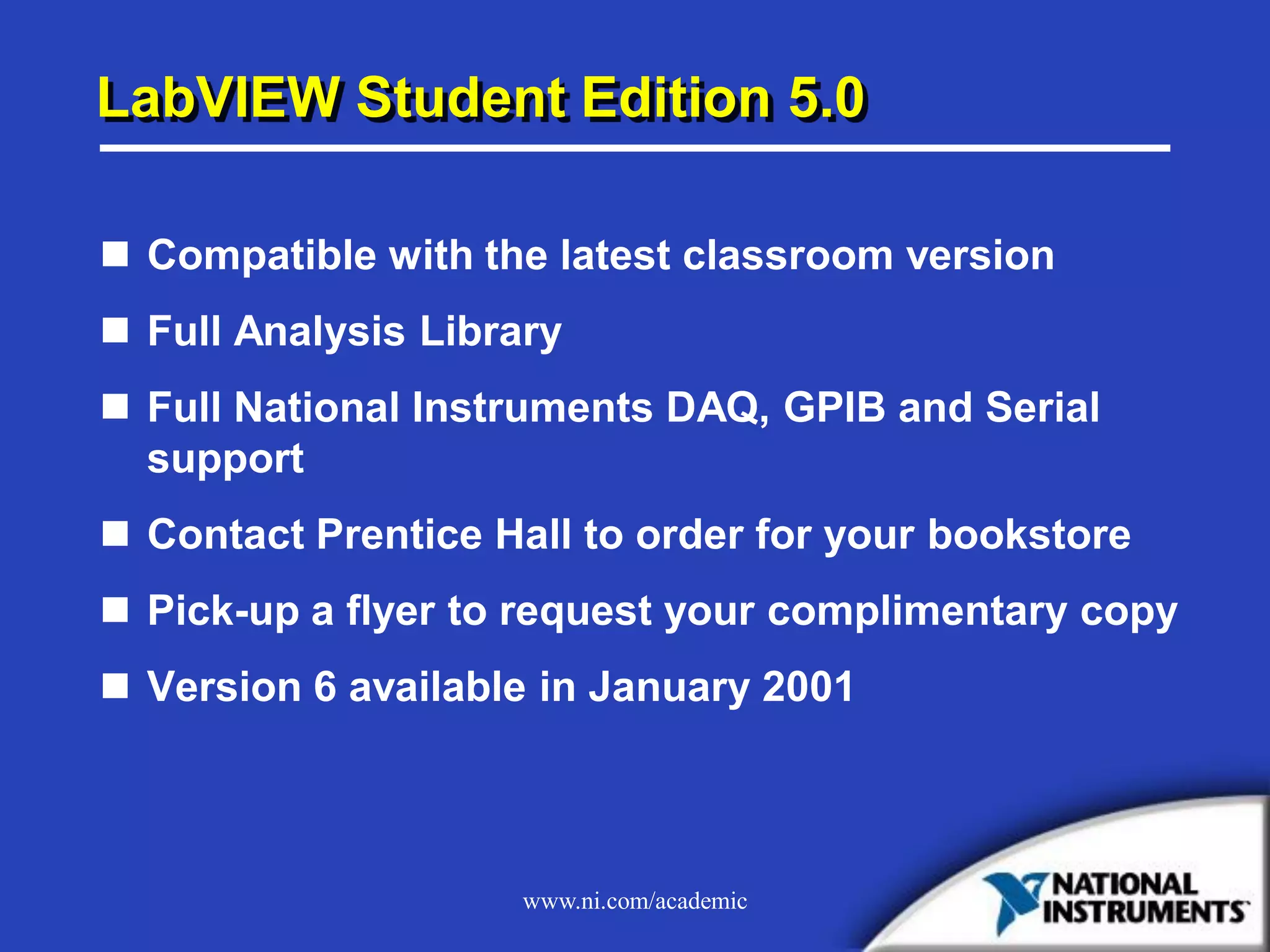 www.ni.com/academic
LabVIEW Student Edition 5.0
 Compatible with the latest classroom version
 Full Analysis Library
 Full National Instruments DAQ, GPIB and Serial
support
 Contact Prentice Hall to order for your bookstore
 Pick-up a flyer to request your complimentary copy
 Version 6 available in January 2001
 