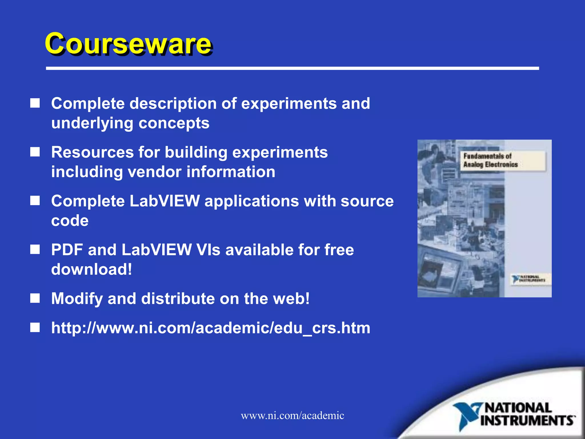 www.ni.com/academic
Courseware
 Complete description of experiments and
underlying concepts
 Resources for building experiments
including vendor information
 Complete LabVIEW applications with source
code
 PDF and LabVIEW VIs available for free
download!
 Modify and distribute on the web!
 http://www.ni.com/academic/edu_crs.htm
 