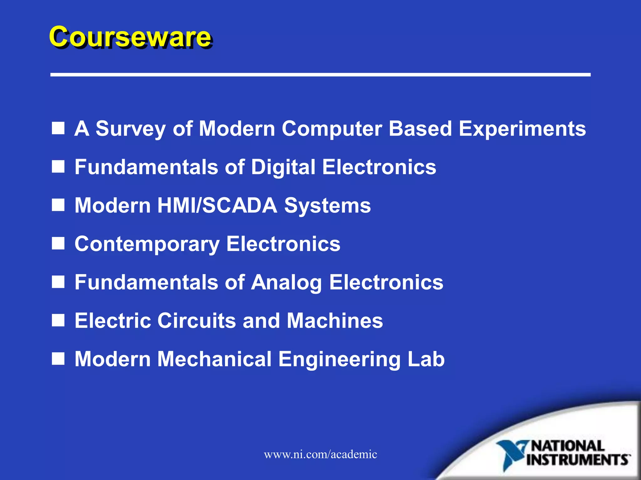 www.ni.com/academic
Courseware
 A Survey of Modern Computer Based Experiments
 Fundamentals of Digital Electronics
 Modern HMI/SCADA Systems
 Contemporary Electronics
 Fundamentals of Analog Electronics
 Electric Circuits and Machines
 Modern Mechanical Engineering Lab
 