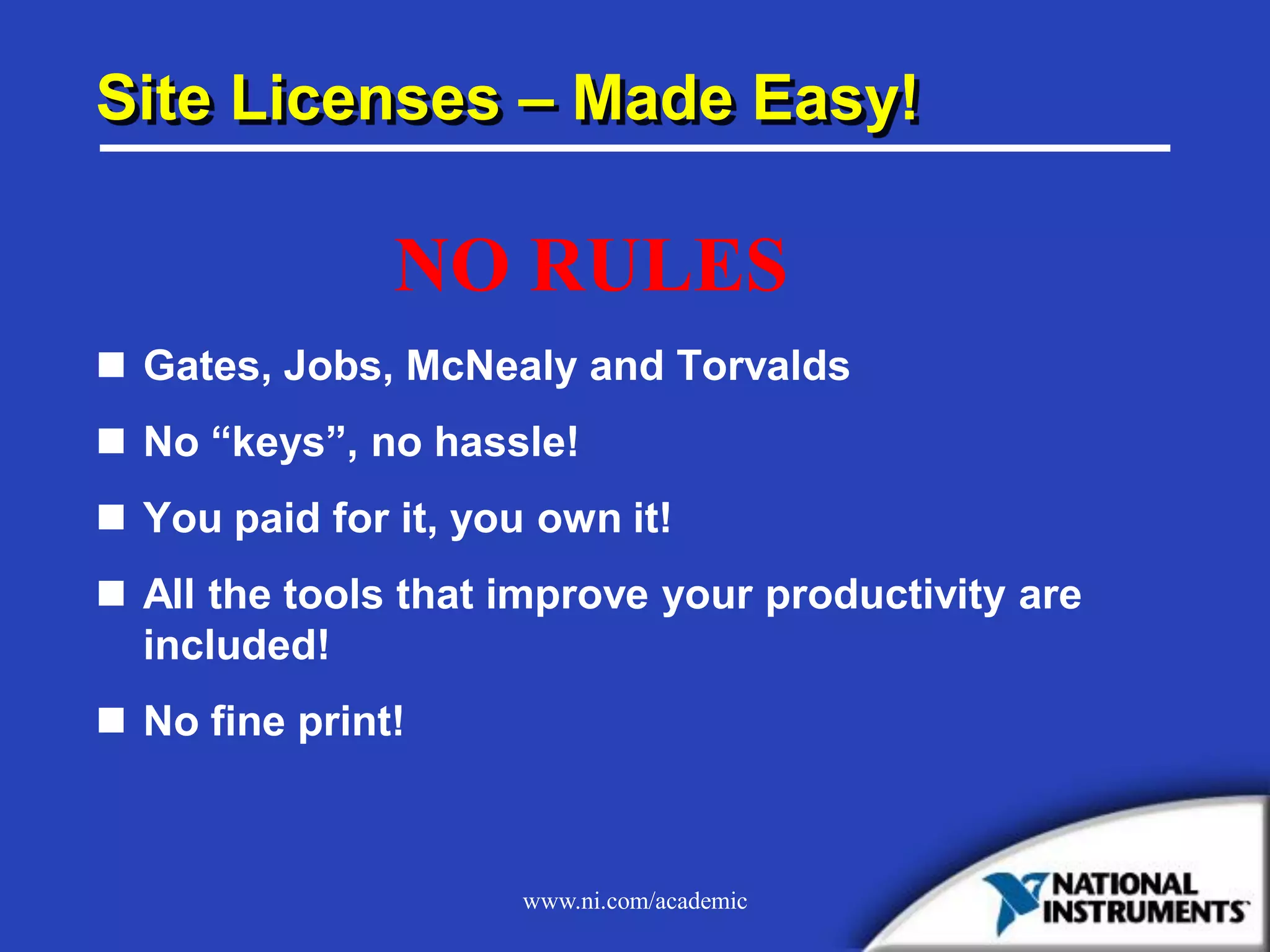 www.ni.com/academic
Site Licenses – Made Easy!
 Gates, Jobs, McNealy and Torvalds
 No “keys”, no hassle!
 You paid for it, you own it!
 All the tools that improve your productivity are
included!
 No fine print!
NO RULES
 