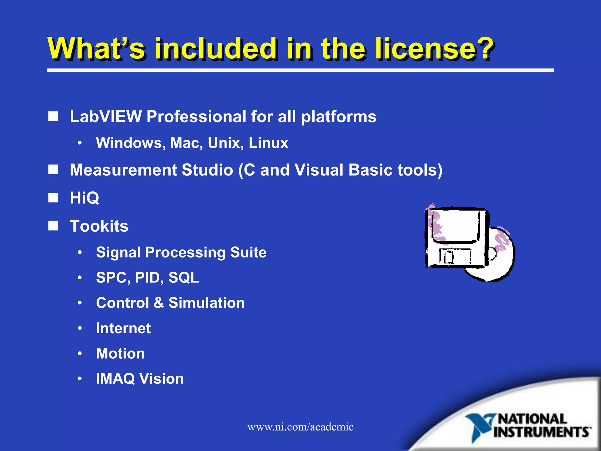 www.ni.com/academic
What’s included in the license?
 LabVIEW Professional for all platforms
• Windows, Mac, Unix, Linux
 Measurement Studio (C and Visual Basic tools)
 HiQ
 Tookits
• Signal Processing Suite
• SPC, PID, SQL
• Control & Simulation
• Internet
• Motion
• IMAQ Vision
 