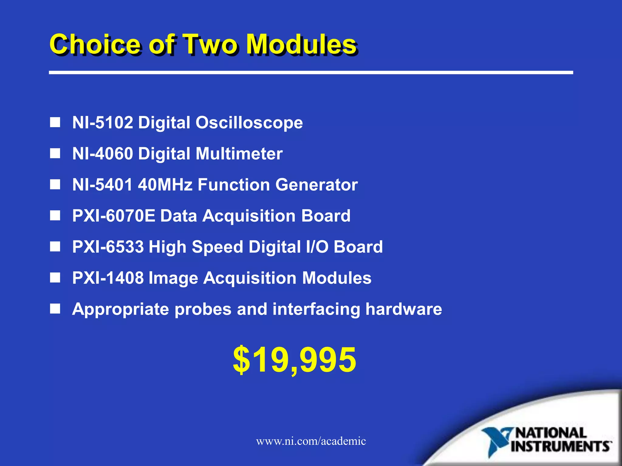 www.ni.com/academic
Choice of Two Modules
 NI-5102 Digital Oscilloscope
 NI-4060 Digital Multimeter
 NI-5401 40MHz Function Generator
 PXI-6070E Data Acquisition Board
 PXI-6533 High Speed Digital I/O Board
 PXI-1408 Image Acquisition Modules
 Appropriate probes and interfacing hardware
$19,995
 