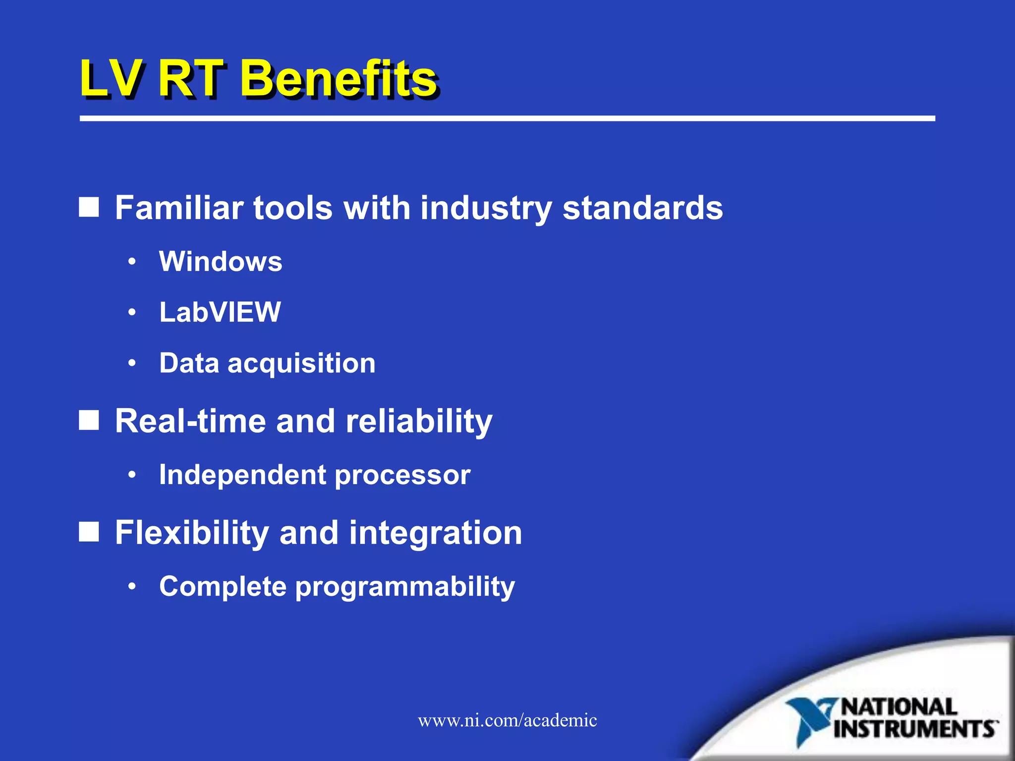 www.ni.com/academic
LV RT Benefits
 Familiar tools with industry standards
• Windows
• LabVIEW
• Data acquisition
 Real-time and reliability
• Independent processor
 Flexibility and integration
• Complete programmability
 