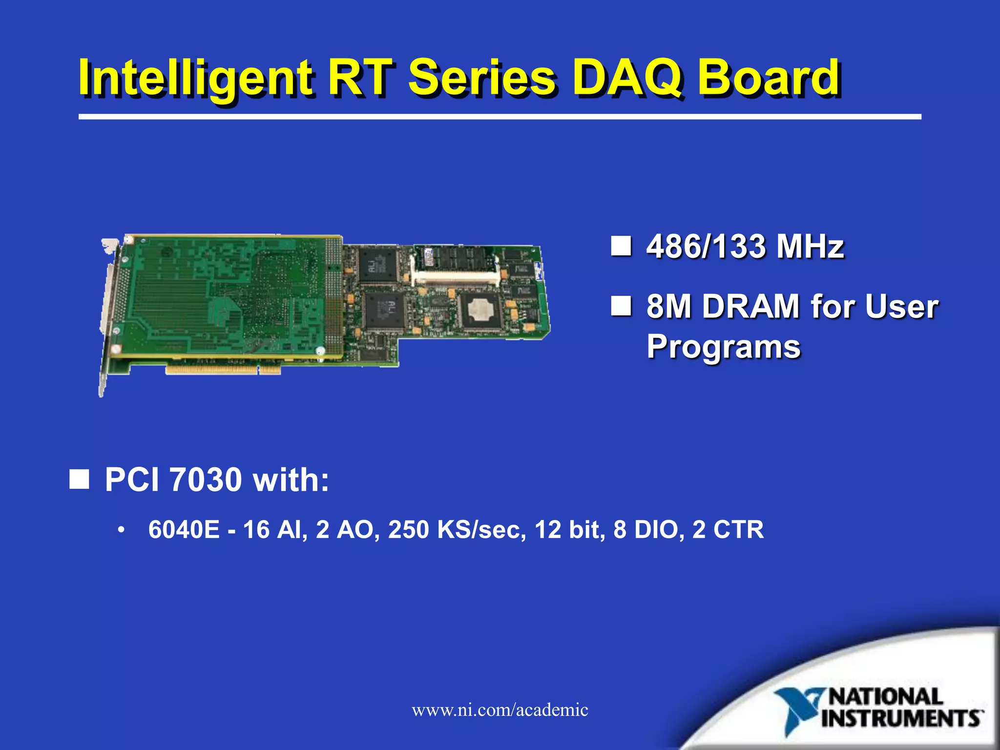 www.ni.com/academic
Intelligent RT Series DAQ Board
 PCI 7030 with:
• 6040E - 16 AI, 2 AO, 250 KS/sec, 12 bit, 8 DIO, 2 CTR
 486/133 MHz
 8M DRAM for User
Programs
 