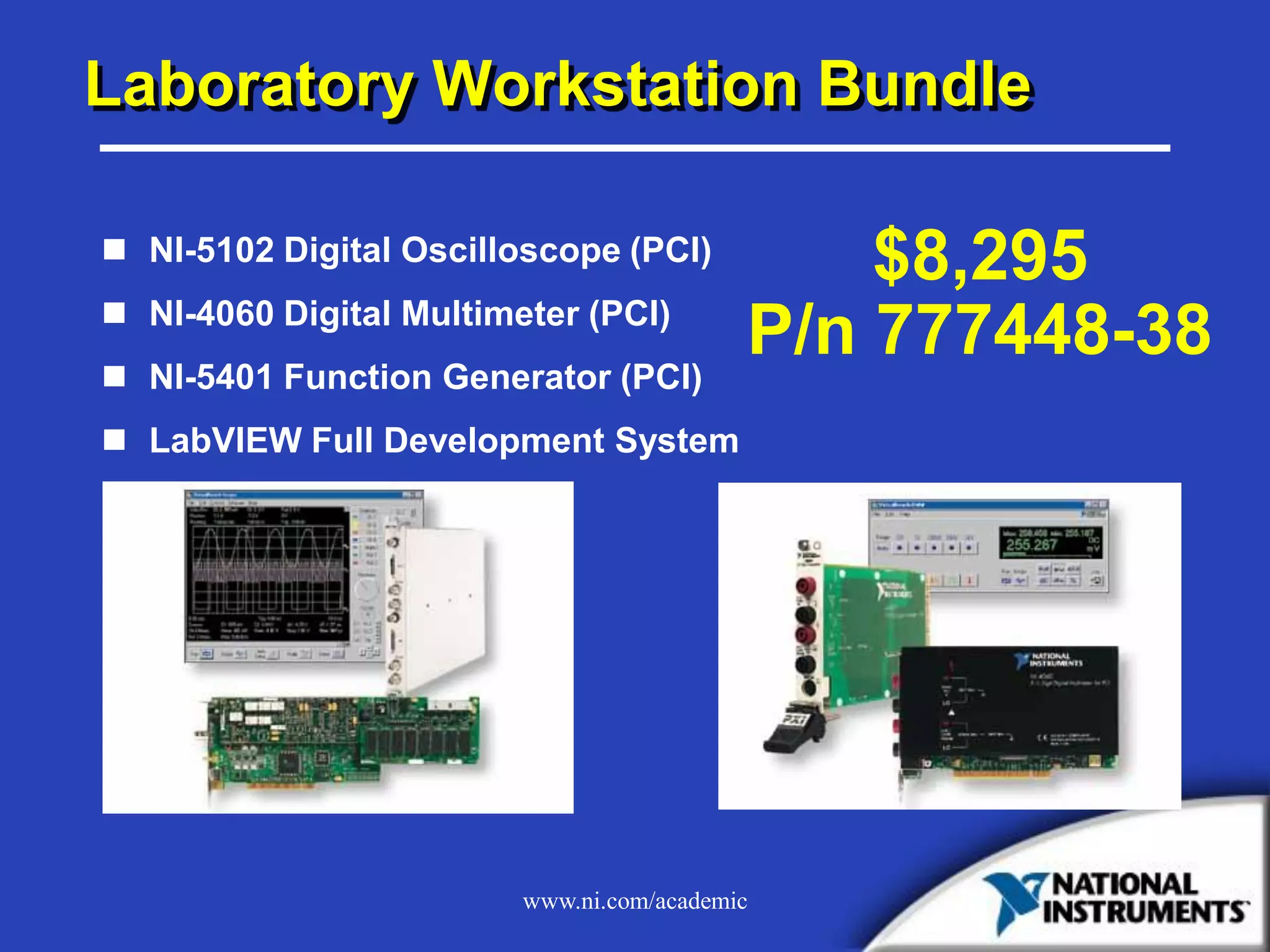 www.ni.com/academic
Laboratory Workstation Bundle
 NI-5102 Digital Oscilloscope (PCI)
 NI-4060 Digital Multimeter (PCI)
 NI-5401 Function Generator (PCI)
 LabVIEW Full Development System
$8,295
P/n 777448-38
 