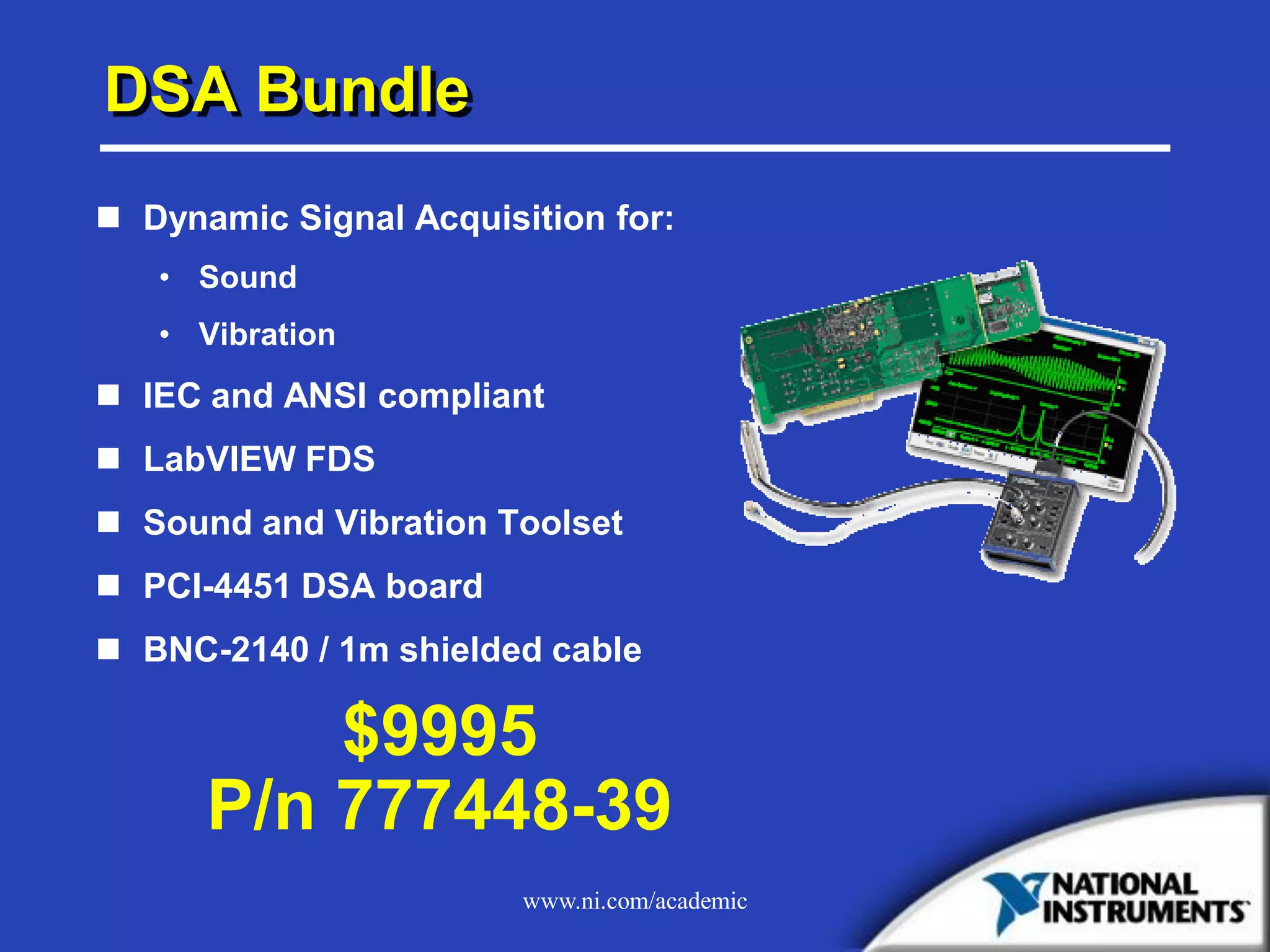 www.ni.com/academic
DSA Bundle
 Dynamic Signal Acquisition for:
• Sound
• Vibration
 IEC and ANSI compliant
 LabVIEW FDS
 Sound and Vibration Toolset
 PCI-4451 DSA board
 BNC-2140 / 1m shielded cable
$9995
P/n 777448-39
 