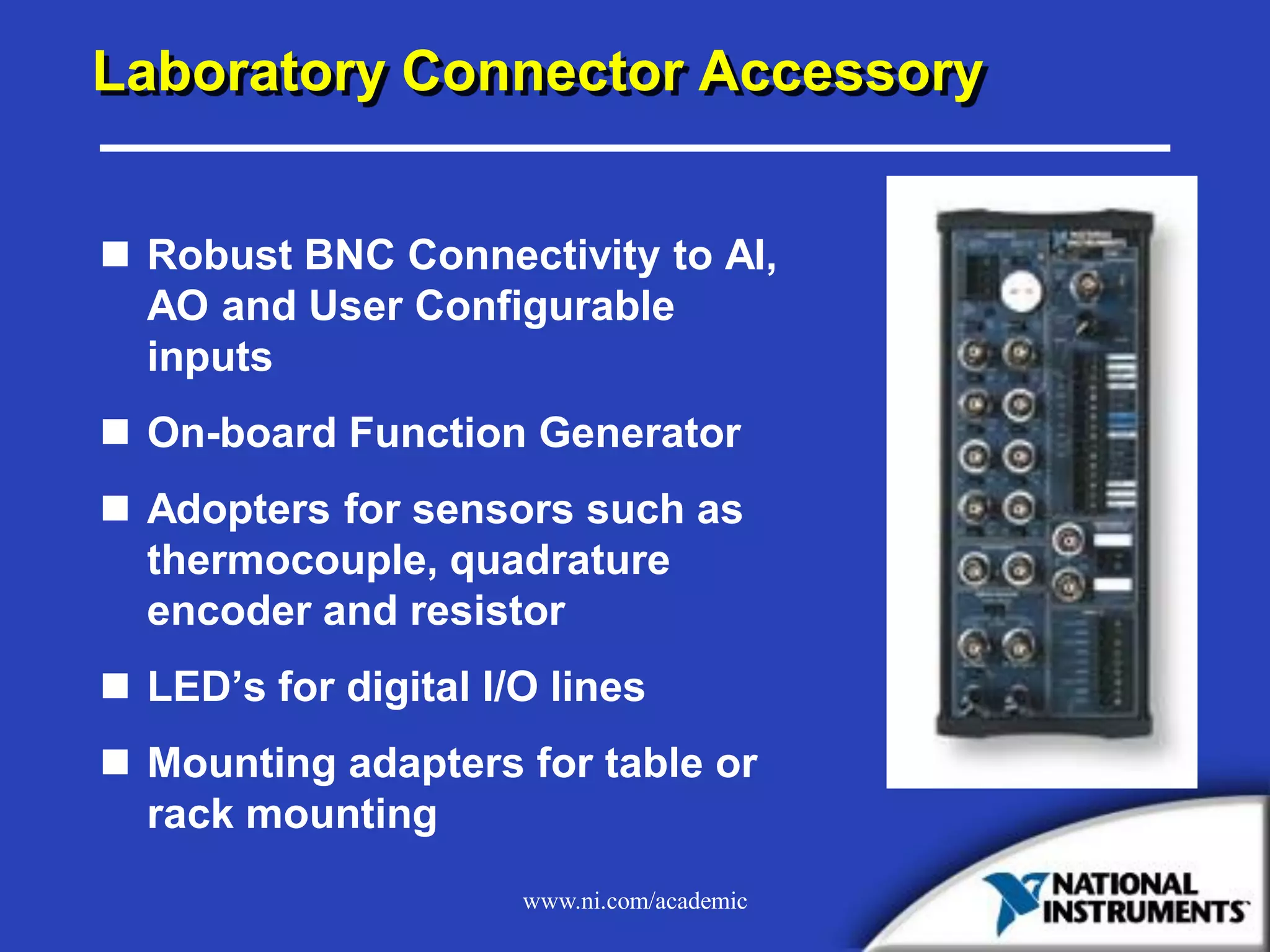 www.ni.com/academic
Laboratory Connector Accessory
 Robust BNC Connectivity to AI,
AO and User Configurable
inputs
 On-board Function Generator
 Adopters for sensors such as
thermocouple, quadrature
encoder and resistor
 LED’s for digital I/O lines
 Mounting adapters for table or
rack mounting
 