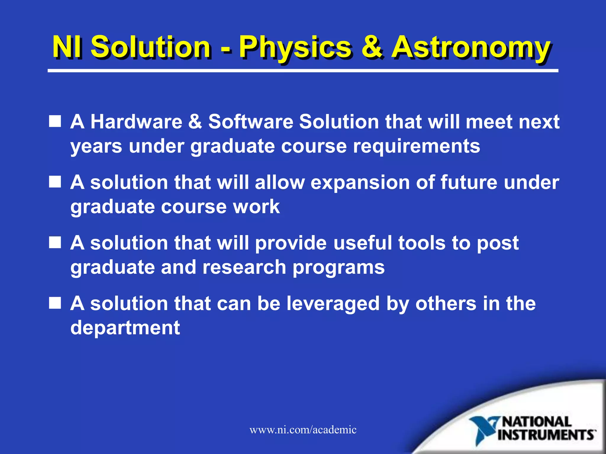 www.ni.com/academic
NI Solution - Physics & Astronomy
 A Hardware & Software Solution that will meet next
years under graduate course requirements
 A solution that will allow expansion of future under
graduate course work
 A solution that will provide useful tools to post
graduate and research programs
 A solution that can be leveraged by others in the
department
 