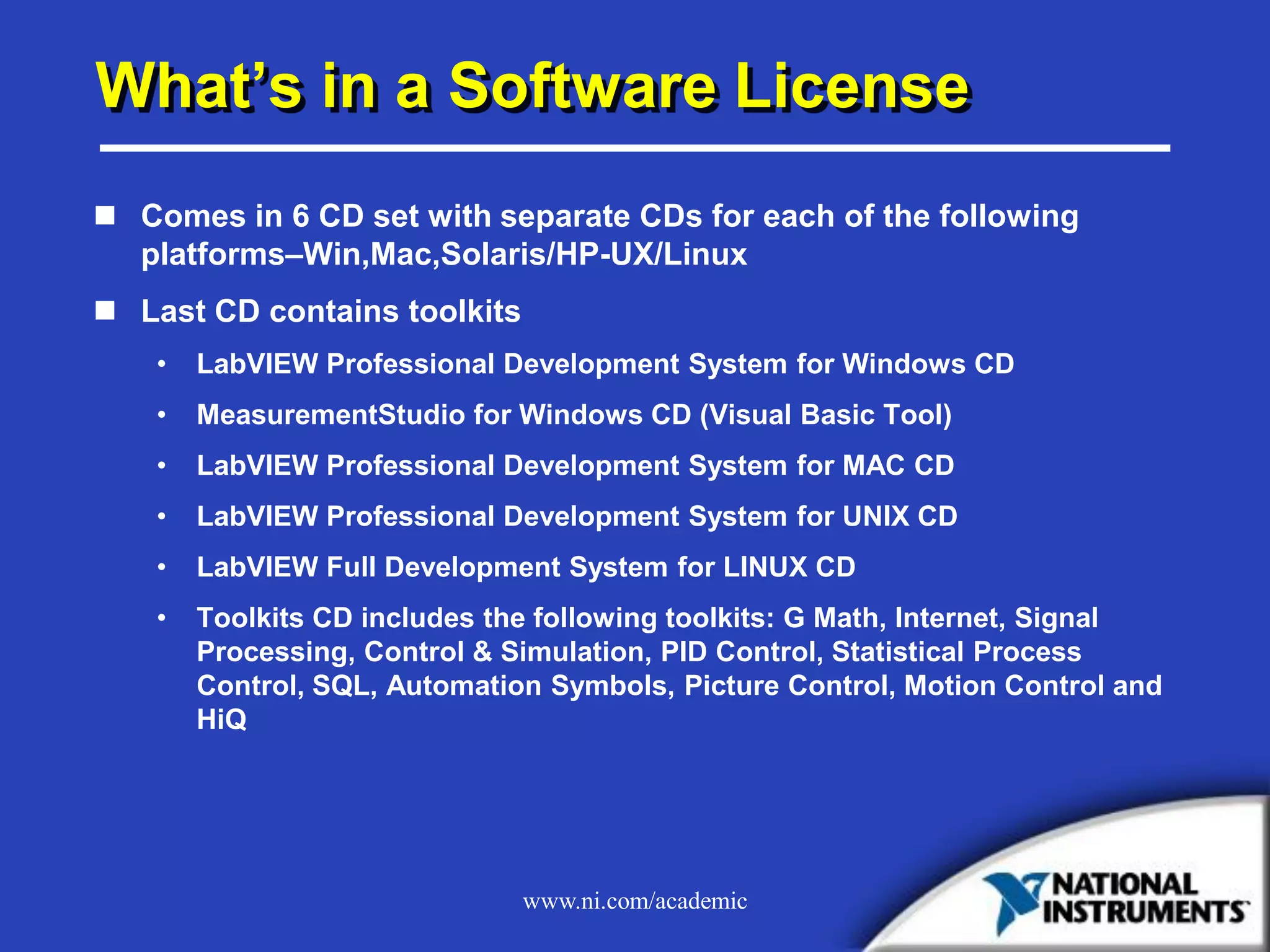 www.ni.com/academic
What’s in a Software License
 Comes in 6 CD set with separate CDs for each of the following
platforms–Win,Mac,Solaris/HP-UX/Linux
 Last CD contains toolkits
• LabVIEW Professional Development System for Windows CD
• MeasurementStudio for Windows CD (Visual Basic Tool)
• LabVIEW Professional Development System for MAC CD
• LabVIEW Professional Development System for UNIX CD
• LabVIEW Full Development System for LINUX CD
• Toolkits CD includes the following toolkits: G Math, Internet, Signal
Processing, Control & Simulation, PID Control, Statistical Process
Control, SQL, Automation Symbols, Picture Control, Motion Control and
HiQ
 
