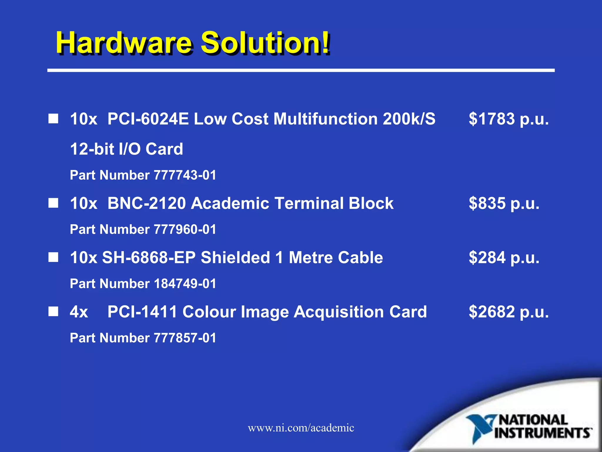 www.ni.com/academic
Hardware Solution!
 10x PCI-6024E Low Cost Multifunction 200k/S $1783 p.u.
12-bit I/O Card
Part Number 777743-01
 10x BNC-2120 Academic Terminal Block $835 p.u.
Part Number 777960-01
 10x SH-6868-EP Shielded 1 Metre Cable $284 p.u.
Part Number 184749-01
 4x PCI-1411 Colour Image Acquisition Card $2682 p.u.
Part Number 777857-01
 
