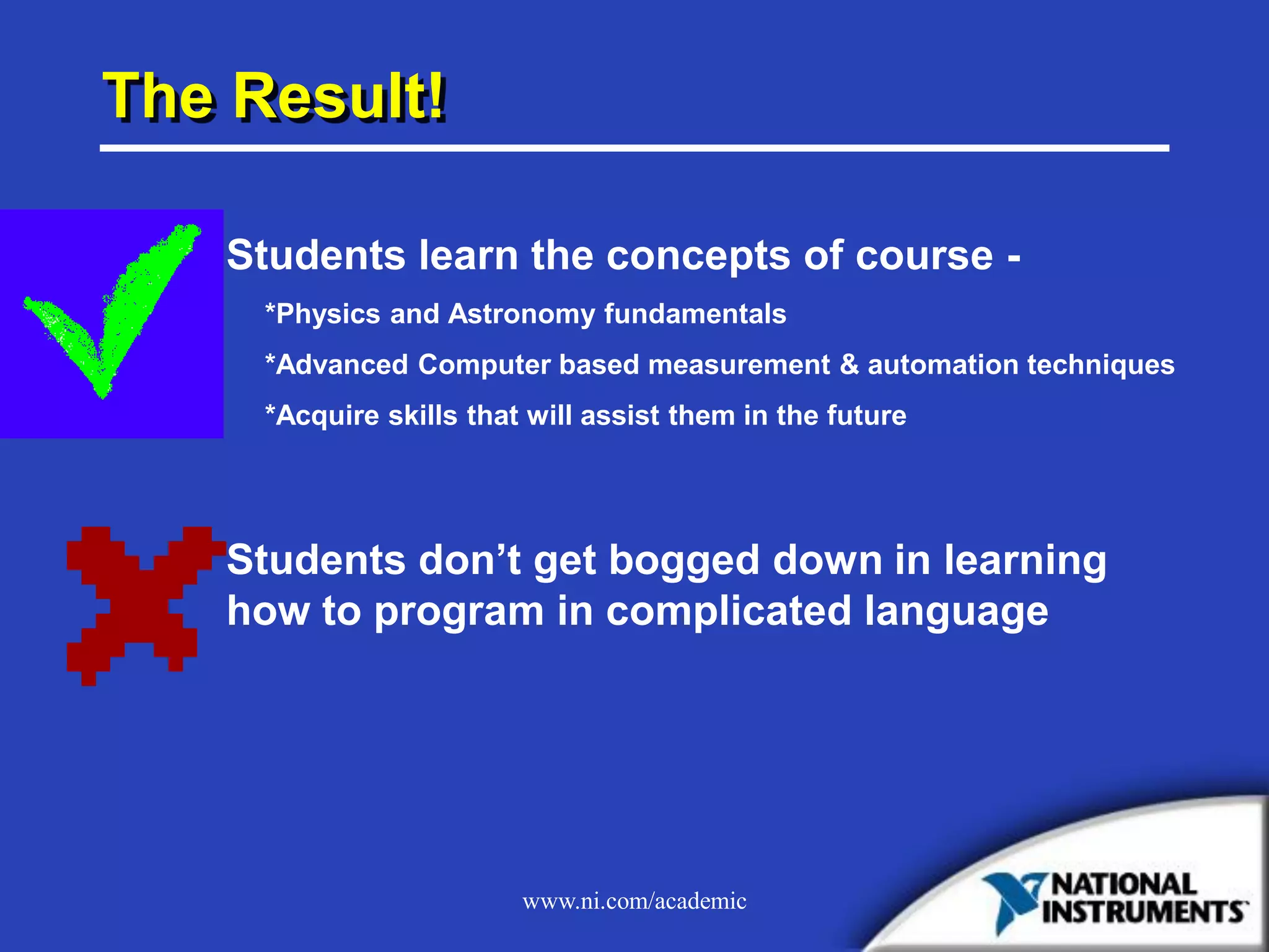 www.ni.com/academic
The Result!
Students learn the concepts of course -
*Physics and Astronomy fundamentals
*Advanced Computer based measurement & automation techniques
*Acquire skills that will assist them in the future
Students don’t get bogged down in learning
how to program in complicated language
 