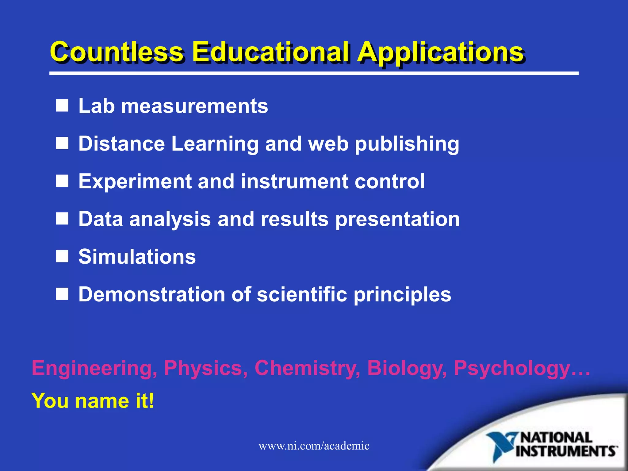 www.ni.com/academic
Countless Educational Applications
 Lab measurements
 Distance Learning and web publishing
 Experiment and instrument control
 Data analysis and results presentation
 Simulations
 Demonstration of scientific principles
Engineering, Physics, Chemistry, Biology, Psychology…
You name it!
 