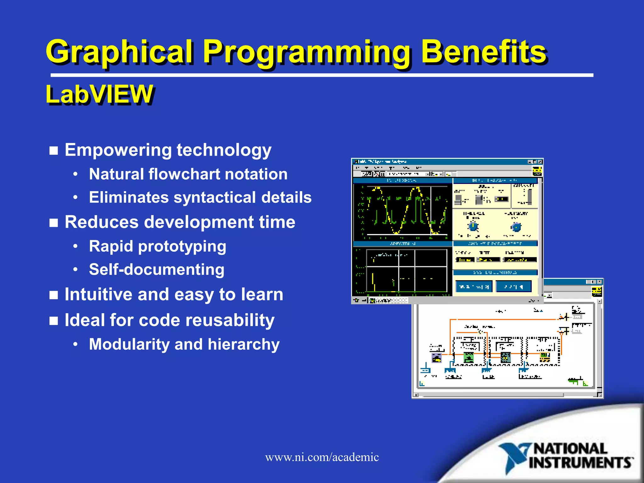 www.ni.com/academic
Graphical Programming Benefits
LabVIEW
 Empowering technology
• Natural flowchart notation
• Eliminates syntactical details
 Reduces development time
• Rapid prototyping
• Self-documenting
 Intuitive and easy to learn
 Ideal for code reusability
• Modularity and hierarchy
 