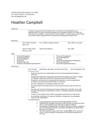 1280 Brussel Rd NE Carrollton, OH 44615
Hm: 330-627-0813 C: 330-324-6574
hmc1992mk@gmail.com
Heather Campbell
Objective
To obtain a position which will allow me to contribute to the development and
implementation of ideas; business strategies and a capable workforce to further the
interests of my employer. I am seeking a career position in a high energy, goal oriented
environment where opportunities for personal and professional growth exist.
Education
Kent State University B. A. Rhetoric Communications May 1995; Cum Laude
Kent, OH
Minerva High School High School Diploma May 1990
Minerva, Ohio
Skills
 Project Management
 Fiscal Management
 Risk Management
 Budgeting
 Strategic Planning
 Employee Management/Development
 Resource Management
 Event Management
 Program
Development/Management/Evaluation
 Policy Development
 Brand Management/Marketing
Experience
2012-Present Big Brothers Big Sisters of East Central Ohio New Philadelphia, OH
President & CEO
 Build and maintain key relationships to ensure fund development strategy is
achieved.
 Develop and implement comprehensive marketing strategies that attract, engage
and mobilize significant numbers of volunteers, donors and advocates.
 Establish & actively monitor operational benchmarks to ensure programmatic
excellence and maximum program impact is achieved.
 Develop, implement and evaluate program services.
 Represent Big Brothers Big Sisters at external partnership events and with the
media.
 Develop and drive the business plan through collaboration with Board and staff
through the utilization of performance metrics; including budgeting, and quality
indicators.
 Create an environment where staff is engaged and performing at high levels.
 Act ethically; reflecting core values of integrity, transparency, accountability,
respect and responsibility.
Accomplishments:
 Increased agency revenue and event participation by 30%.
 Implemented strategies that lead to 200% growth in program services
with no staff additions and continued program excellence.
 Developed and Implemented 124 agency policies to ensure compliance
with the National Standards of Operation established by Big Brothers
Big Sisters of America.
 Secured subsidiary status with the 4th
largest BBBS in the country in
order to improve agency sustainability and eliminate duplication of
services.
 