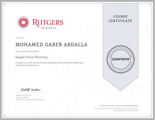 EDUCA
T
ION FOR EVE
R
YONE
CO
U
R
S
E
C E R T I F
I
C
A
TE
COURSE
CERTIFICATE
12/31/2016
MOHAMED GABER ABDALLA
Supply Chain Planning
an online non-credit course authorized by Rutgers the State University of New Jersey
and offered through Coursera
has successfully completed
Rudolf Leuschner, Ph.D.
Assistant Professor
Department of Supply Chain Management
Verify at coursera.org/verify/JNZALXAR2532
Coursera has confirmed the identity of this individual and
their participation in the course.
 