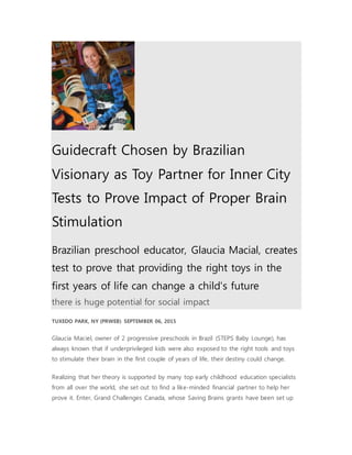 Guidecraft Chosen by Brazilian
Visionary as Toy Partner for Inner City
Tests to Prove Impact of Proper Brain
Stimulation
Brazilian preschool educator, Glaucia Macial, creates
test to prove that providing the right toys in the
first years of life can change a child's future
there is huge potential for social impact
TUXEDO PARK, NY (PRWEB) SEPTEMBER 06, 2015
Glaucia Maciel, owner of 2 progressive preschools in Brazil (STEPS Baby Lounge), has
always known that if underprivileged kids were also exposed to the right tools and toys
to stimulate their brain in the first couple of years of life, their destiny could change.
Realizing that her theory is supported by many top early childhood education specialists
from all over the world, she set out to find a like-minded financial partner to help her
prove it. Enter, Grand Challenges Canada, whose Saving Brains grants have been set up
 