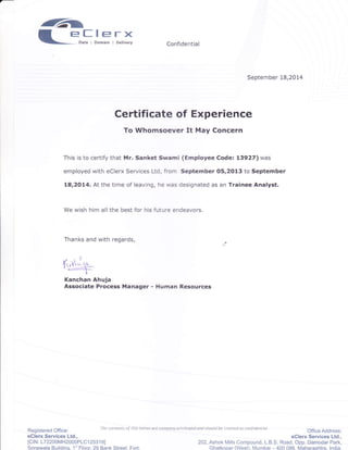 6^
ll_=-sJ"sl,,il
,z .l )
1ri!i:$-
Kanchan Ahuja
Associate Process
Confidential
September L8,2Ot4
Certificate of Experience
To Whomsoever It May Concern
This is to certify that Mr. Sanket Swami (Employee Code: 13927) was
employed with eclerx Services Ltd, from September 05,2013 to September
18,2014, At the time of leaving, he was designated as an Trainee Analyst.
We wish him all the best for his future endeavors.
Thanks and with regards,
Manager - Human Resources
Registered Office:
eClerx Services Ltd.,
lClN: 172200MH2000P1C1 2531 9l
Sonawala Buildinq. 'l'' Floor 29 Bank Street. Fort.
h.rcntcnt'olthisl?ueraetanpaoyati'ileg"daod'hottLdhettpatcda'canl,d",ul
Office Address:
eClerx Services Ltd.,
202, Ashok Mills Compound, L.B.S. Road, Opp. Damodar Park,
Ghatkopar (West), Mumbai 400 086. N/aharashtra. lndia.
 