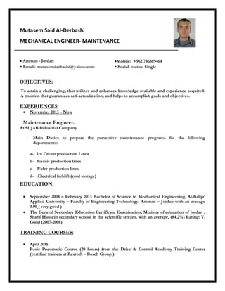 Mutasem Said Al-Derbashi
MECHANICAL ENGINEER- MAINTENANCE
 Amman - Jordan Mobile: +962 786389464
 Email: mutasemderbashi@yahoo.com  Social- status: Single
OBJECTIVES:
To attain a challenging, that utilizes and enhances knowledge available and experience acquired.
A position that guarantees self-actualization, and helps to accomplish goals and objectives.
EXPERIENCES:
 November 2013 – Now
Maintenance Engineer.
At SUJAB Industrial Company
- Main Duties to prepare the preventive maintenance programs for the following
departments:
a- Ice Cream production Lines
b- Biscuit production lines
c- Wafer production lines
d- -Electrical forklift (cold storage)
EDUCATION:
 September 2008 – February 2013 Bachelor of Science in Mechanical Engineering, Al-Balqa’
Applied University – Faculty of Engineering Technology, Amman – Jordan with an average
3.00 ( very good )
 The General Secondary Education Certificate Examination, Ministry of education of Jordan ,
Sharif Hussein secondary school in the scientific stream, with an average, (84.2%) Rating: V.
Good (2007-2008)
TRAINING COURSES:
 April 2015
Basic Pneumatic Course (20 hours) from the Drive & Control Academy Training Center
(certified trainers at Rexroth – Bosch Group )
 