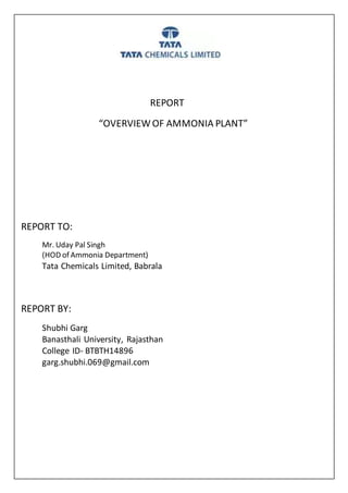 REPORT
“OVERVIEW OF AMMONIA PLANT”
REPORT TO:
Mr. Uday Pal Singh
(HOD of Ammonia Department)
Tata Chemicals Limited, Babrala
REPORT BY:
Shubhi Garg
Banasthali University, Rajasthan
College ID- BTBTH14896
garg.shubhi.069@gmail.com
 