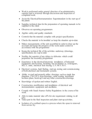  Work is performed under general direction of an administrative
superior and is reviewed through discussions and inspection of
completed work.
 Assist the Electrical/Instrumentation Superintendent in the start up of
the plants
 Supplies technical data for the preparation of operating manuals to be
supplied to the client
 Observes set operating programmers
 Applies safety and quality standards
 Controls that the material complies with project specifications
 Checks the material to be installed as keep the situation up-to-date
 Makes measurements of the unit assembled in order to draw up the
accounts and keeps the progress of the work under control in
accordancewith the programmer
 Keeps the technical file of the activities underway (drawings,
specifications etc.) up-to-date
 Notifies the superior of any delays in deliveries which could
jeopardize the assembly programmer
 Experience in the electrical/electronic installation of Industrial
Equipment and Systems, including but not limited to, switchgears,
M.C.C. units, electrical heat tracing, L.V./M.V./H.V.
 Electrical systems, fault finding, start-up, testing and commissioning
of both electrical and Instrument systems.
 Ability to read and properly utilize drawings such as single lien
diagrams, P & I.D.'s, loop drawings, cable routing, instrument
location plans, hook-up's and any other construction drawings.
 Knowledge of spoken and written English.
 Construction, modification and installation of electrical and
instrumentation equipment and ancillaries.
 Comply with Saudi Aramco Safety Regulations in the courseof his
work.
 Able to make material take off's for site requirement relating to all
jobs.
 Takes part in the final inspection and plant start-up activities.
 Isolation of a confined spaceis a process where the spaceis removed
from service by:
 