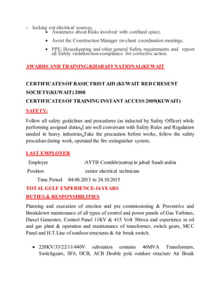  locking out electrical sources,
 Awareness about Risks involved with confined space.
 Assist the Construction Manager on client coordination meetings.
 PPE, Housekeeping and other general Safety requirements and report
all Safety violation/non-compliance for corrective action.
AWARDS AND TRAINING:KHARAFI NATIONAL(KUWAIT
CERTIFICATESOF BASIC FRIST AID (KUWAIT RED CRESENT
SOCIETY(KUWAIT) 2008
CERTIFICATESOF TRAINING INSTANT ACCESS 2009(KUWAIT)
SAFETY:
Follow all safety guidelines and procedures (as inducted by Safety Officer) while
performing assigned duties.I am well conversant with Safety Rules and Regulation
needed in heavy industries.Take the precaution before works, follow the safety
procedureduring work, operated the fire extinguisher system,
LAST EMPLOYER
Employer :AYTB Com(kbr)satrop in jubail Saudi arabia
Position :senior electrical technician
Time Period :04.06.2013 to 24.10.2015
TOTAL GULF EXPERIENCE-16YEARS
DUTIES & RESPONSIBILITIES
Planning and execution of erection and pre commissioning & Preventive and
Breakdown maintenance of all types of control and power panels of Gas Turbines,
Diesel Generator, Control Panel 11KV & 415 Volt 50mva and experience in oil
and gas plant & operation and maintenance of transformer, switch gears, MCC
Panel and H.T.Line of outdoorstructures & Air break switch.
 220KV/33/22/11/440V substation contains 46MVA Transformers,
Switchgears, SF6, OCB, ACB Double pole outdoor structure Air Break
 