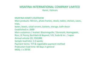 MSAFINA HOME’S OVERVIEW
Main products: Mirrors, photo frames, stools, tables, shelves, vases,
trays,
boxes, bowls, salad servers, baskets, storage, bath decor
Established in: 2009
Main customers / market: Bloomingville / Denmark; Homegoods,
Ross, JC Penny, Bed Bath & Beyond / US, Sudo & Inc. / Japan
Annual volume ($): 950,000
Sample lead time: 2-3 weeks
Payment terms: T/T & negotiable payment method
Production lead time: 60 days in general
MOQ: 1 x 20’DC
MSAFINA INTERNATIONAL COMPANY LIMITED
Hanoi, Vietnam
 