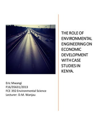 Eric Mwangi
F16/35631/2013
FCE 392 Environmental Science
Lecturer: D.M. Wanjau
THEROLEOF
ENVIRONMENTAL
ENGINEERINGON
ECONOMIC
DEVELOPMENT
WITHCASE
STUDIESIN
KENYA.
 