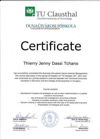 ili* r: sth* I U r"r iv*l-sity *f Tech r"'l*l *gy
DUhIATJIVAR{}SI F#IS K*LAcOL L t:G Ii t]F n US.,UJ ,rAI{t}$
Certifl cate
Thierry Jenny Dassi Tchano
has successfully completed the Business Simulation Game General Management.
The course took place in the period of October 21't till October 24th,2013 and
was conducted as a joined academic exercise between the Technical University
Clausthal in Germany and the College of Dunarijvdros in Hungary.
Course content:
Development of goals and strategies. as well as their implementation in a global
economic environment
- Use of financial and management accounting methods
- Handling of complex situations under time pressure
Decis i on ma ki n s
: T:i:: lffi ::":ffi1[,'1"*? i""J,[
ba sed p I a n n i n s toors
'{-,--.-
^{
No6mi Piricz
Course coordinator
Course coordinator
Prof. Dr. SSndor Nagy l
Course coordinator ,F ,
Jens B. Hil6l0dieck
 